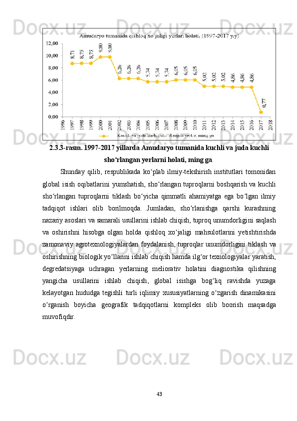 2.3.3-rasm. 1997-2017 yillarda Amudaryo tumanida kuchli va juda kuchli
sho rlangan yerlarni holati, ming gaʻ .
Shunday   qilib,   respublikada   ko plab   ilmiy-tekshirish   institutlari   tomonidan	
ʻ
global isish oqibatlarini yumshatish, sho rlangan tuproqlarni boshqarish va kuchli	
ʻ
sho rlangan   tuproqlarni   tiklash   bo yicha   qimmatli   ahamiyatga   ega   bo lgan   ilmiy	
ʻ ʻ ʻ
tadqiqot   ishlari   olib   borilmoqda.   Jumladan,   sho rlanishga   qarshi   kurashning	
ʻ
nazariy asoslari va samarali usullarini ishlab chiqish, tuproq unumdorligi ni  saqlash
va   oshirishni   hisobga   olgan   holda   qishloq   xo ʻ jaligi   mahsulotlarini   y etishtirishda
zamonaviy   agrotexnologiyalardan   foydalanish ,   tuproqlar   unumdorligini   tiklash   va
oshirishning   biologik   yo ʻ llarini   ishlab   chiqish   hamda   ilg ʻ or   texnologiyalar   yaratish ,
degredatsiyaga   uchragan   y erlarning   meliorativ   holatini   diagnostika   qilishning
yangicha   usullarini   ishlab   chiqish ,   global   isishga   bog ʻ liq   ravishda   yuzaga
kelayotgan   hududga   tegishli   turli   iqlimiy   xususiyatlarning   o ʻ zgarish   dinamikasini
o ʻ rganish   boyicha   geografik   tadqiqotlarni   kompleks   olib   boorish   maqsadga
muvofiqdir .
43