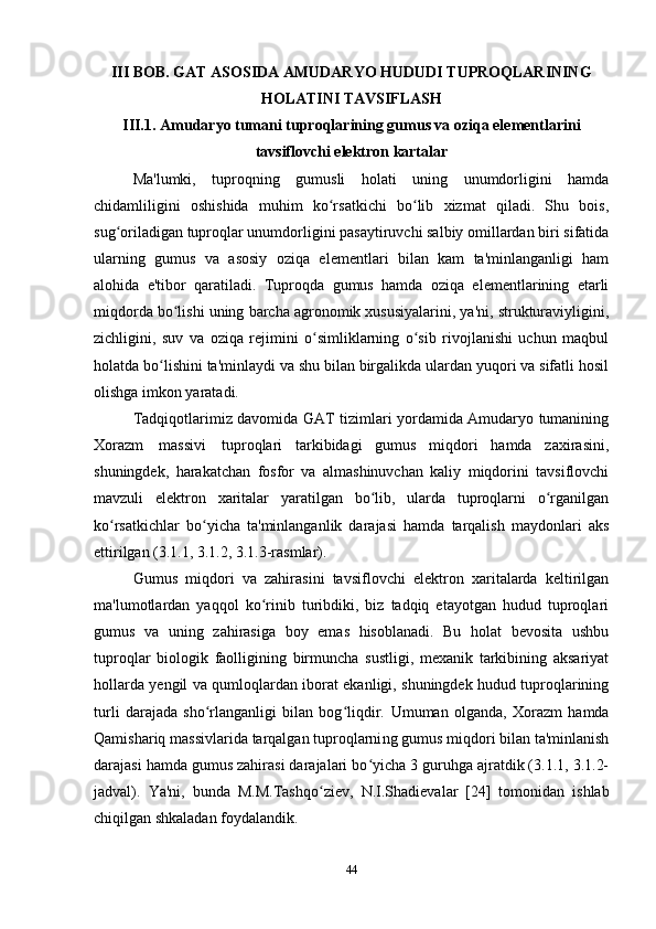 III BOB. GAT ASOSIDA AMUDARYO HUDUDI TUPROQLARINING
HOLATINI TAVSIFLASH
III.1. Amudaryo tumani tuproqlarining gumus va oziqa elementlarini
tavsiflovchi elektron kartalar
Ma'lumki,   tuproqning   gumusli   holati   uning   unumdorligini   hamda
chidamliligini   oshishida   muhim   ko rsatkichi   bo lib   xizmat   qiladi.   Shu   bois,ʻ ʻ
sug oriladigan tuproqlar unumdorligini pasaytiruvchi salbiy omillardan biri sifatida	
ʻ
ularning   gumus   va   asosiy   oziqa   elementlari   bilan   kam   ta'minlanganligi   ham
alohida   e'tibor   qaratiladi.   Tuproqda   gumus   hamda   oziqa   elementlarining   etarli
miqdorda bo lishi uning barcha agronomik xususiyalarini, ya'ni, strukturaviyligini,	
ʻ
zichligini,   suv   va   oziqa   rejimini   o simliklarning   o sib   rivojlanishi   uchun   maqbul	
ʻ ʻ
holatda bo lishini ta'minlaydi va shu bilan birgalikda ulardan yuqori va sifatli hosil	
ʻ
olishga imkon yaratadi.
Tadqiqotlarimiz davomida GAT tizimlari yordamida Amudaryo tumanining
Xorazm   massivi   tuproqlari   tarkibidagi   gumus   miqdori   hamda   zaxirasini,
shuningdek,   harakatchan   fosfor   va   almashinuvchan   kaliy   miqdorini   tavsiflovchi
mavzuli   elektron   xaritalar   yaratilgan   bo lib,   ularda   tuproqlarni   o rganilgan	
ʻ ʻ
ko rsatkichlar   bo yicha   ta'minlanganlik   darajasi   hamda   tarqalish   maydonlari   aks	
ʻ ʻ
ettirilgan (3.1.1, 3.1.2, 3.1.3-rasmlar).
Gumus   miqdori   va   zahirasini   tavsiflovchi   elektron   xaritalarda   keltirilgan
ma'lumotlardan   yaqqol   ko rinib   turibdiki,   biz   tadqiq   etayotgan   hudud   tuproqlari	
ʻ
gumus   va   uning   zahirasiga   boy   emas   hisoblanadi.   Bu   holat   bevosita   ushbu
tuproqlar   biologik   faolligining   birmuncha   sustligi,   mexanik   tarkibining   aksariyat
hollarda   y engil va qumloqlardan iborat ekanligi, shuningdek hudud tuproqlarining
turli   darajada   sho rlanganligi   bilan   bog liqdir.	
ʻ ʻ   Umuman   olganda,   Xorazm   h amda
Qamishariq   massivlarida   tarqalgan tuproqlarni ng  gumus miqdori bilan ta'minlanish
darajasi hamda gumus zahirasi darajalari bo yicha 3 guruhga ajratdik (3.1.1, 3.1.2-	
ʻ
jadval).   Ya'ni,   bunda   M.M.Tashqo ziev,	
ʻ   N.I.Shadievalar   [24]   tomonidan   ishlab
chiqilgan shkaladan foydalandik.
44 