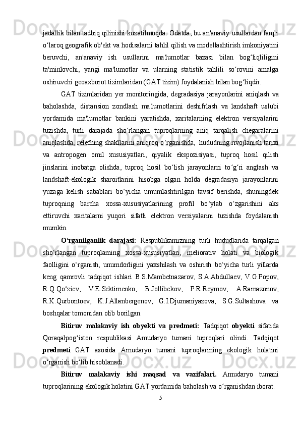 jadallik bilan tadbiq qilinishi kuzatilmoqda. Odatda, bu an'anaviy usullardan farqli
o laroq geografik ob'ekt va hodisalarni tahlil qilish va modellashtirishʻ   imkoniyatini
beruvchi,   an'anaviy   ish   usullarini   ma'lumotlar   bazasi   bilan   bog liqliligini	
ʻ
ta'minlovchi,   yangi   ma'lumotlar   va   ularning   statistik   tahlili   so rovini   amalga	
ʻ
oshiruvchi geoaxborot tizimlaridan (GAT tizim) foydalanish bilan bog liqdir.	
ʻ
GAT   tizimlaridan   y er   monitoringida,   degradasiya   jarayonlarini   aniqlash   va
baholashda,   distansion   zondlash   ma'lumotlarini   deshifrlash   va   landshaft   uslubi
yordamida   ma'lumotlar   bankini   yaratishda,   xaritalarning   elektron   versiyalarini
tuzishda,   turli   darajada   sho rlangan   tuproqlarning   aniq   tarqalish   chegaralarini	
ʻ
aniqlashda, relefning shakllarini aniqroq o rganishda,	
ʻ   hududning rivojlanish tarixi
va   antropogen   omil   xususiyatlari,   qiyalik   ekspozisiyasi,   tuproq   hosil   qilish
jinslarini   inobatga   olishda,   tuproq   hosil   bo lish   jarayonlarni   to g ri   anglash   va	
ʻ ʻ ʻ
landshaft-ekologik   sharoitlarini   hisobga   olgan   holda   degradasiya   jarayonlarini
yuzaga   kelish   sabablari   bo yicha   umumlashtirilgan   tavsif   berishda,   shuningdek	
ʻ
tuproqning   barcha   xossa-xususiyatlarining   profil   bo ylab   o zgarishini   aks	
ʻ ʻ
ettiruvchi   xaritalarni   yuqori   sifatli   elektron   versiyalarini   tuzishda   foydalanish
mumkin.
O ʻ rganilganlik   darajasi :   Respublikamizning   turli   hududlarida   tarqalgan
sho‘rlangan   tuproqlarning   xossa-xususiyatlari,   meliorativ   holati   va   biologik
faolligini   o‘rganish,   unumdorligini   yaxshilash   va   oshirish   bo‘yicha   turli   yillarda
keng   qamrovli   tadqiqot   ishlari   B.S.Mambetnazarov,   S.A.Abdullaev,   V.G.Popov,
R.Q.Qo‘ziev,   V.E.Sektimenko,   B.Jollibekov,   P.R.Reymov,   A.Ramazonov,
R.K.Qurbontoev,   K.J.Allanbergenov,   G.I.Djumaniyazova,   S.G.Sultashova   va
boshqalar tomonidan  olib borilgan.
Bitiruv   malakaviy   ish   obyekti   va   predmeti :   Tadqiqot   obyekti   sifatida
Qoraqalpog iston   respublikasi  	
ʻ Amudaryo   tumani   tuproqlari   olindi .   Tadqiqot
predmeti   GAT   asosida   Amudaryo   tumani   tuproqlarining   ekologik   holatini
o rganish bo lib hisoblanadi	
ʻ ʻ .
Bitiruv   malakaviy   ishi   maqsad   va   vazifalari.   Amudaryo   tumani
tuproqlarining ekologik holatini GAT yordamida baholash va o rganishdan iborat	
ʻ . 
5