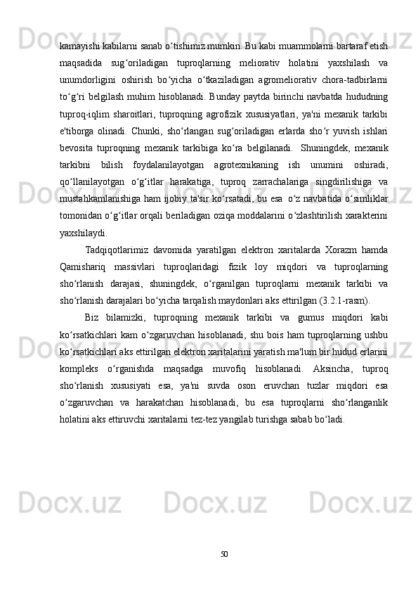 kamayishi kabilarni sanab o tishimiz mumkin. Bu kabi muammolarni bartaraf etishʻ
maqsadida   sug oriladigan   tuproqlarning   meliorativ   holatini   yaxshilash   va	
ʻ
unumdorligini   oshirish   bo yicha   o tkaziladigan   agromeliorativ   chora-tadbirlarni	
ʻ ʻ
to g ri  belgilash muhim hisoblanadi. Bunday paytda birinchi navbatda hududning	
ʻ ʻ
tuproq-iqlim   sharoitlari,   tuproqning   agrofizik   xususiyatlari,   ya'ni   mexanik   tarkibi
e'tiborga   olinadi.   Chunki,   sho rlangan   sug oriladigan   erlarda   sho r   yuvish   ishlari	
ʻ ʻ ʻ
bevosita   tuproqning   mexanik   tarkibiga   ko ra   belgilanadi.	
ʻ   Shuningdek,   mexanik
tarkibni   bilish   foydalanilayotgan   agrotexnikaning   ish   unumini   oshiradi,
qo llanilayotgan   o g itlar   harakatiga,   tuproq   zarrachalariga   singdirilishiga   va	
ʻ ʻ ʻ
mustahkamlanishiga ham ijobiy ta'sir ko rsatadi, bu esa	
ʻ   o z navbatida o simliklar	ʻ ʻ
tomonidan o g itlar orqali beriladigan oziqa moddalarini o zlashtirilish xarakterini	
ʻ ʻ ʻ
yaxshilaydi.
Tadqiqotlarimiz   davomida   yaratilgan   elektron   xaritalarda   Xorazm   hamda
Qamishariq   massivlari   tuproqlaridagi   fizik   loy   miqdori   va   tuproqlarning
sho rlanish   darajasi,   shuningdek,   o rganilgan   tuproqlarni   mexanik   tarkibi   va	
ʻ ʻ
sho rlanish darajalari bo yicha tarqalish maydonlari aks ettirilgan (3.2.1-rasm).
ʻ ʻ
Biz   bilamizki,   tuproqning   mexanik   tarkibi   va   gumus   miqdori   kabi
ko rsatkichlari   kam   o zgaruvchan   hisoblanadi,   shu   bois   ham   tuproqlarning   ushbu
ʻ ʻ
ko rsatkichlari aks ettirilgan elektron xaritalarini yaratish ma'lum bir hudud erlarini
ʻ
kompleks   o rganishda   maqsadga   muvofiq   hisoblanadi.   Aksincha,   tuproq	
ʻ
sho rlanish   xususiyati   esa,   ya'ni   suvda   oson   eruvchan   tuzlar   miqdori   esa	
ʻ
o zgaruvchan   va   harakatchan   hisoblanadi,   bu   esa   tuproqlarni   sho rlanganlik	
ʻ ʻ
holatini aks ettiruvchi xaritalarni tez-tez yangilab turishga sabab bo ladi.	
ʻ
50 