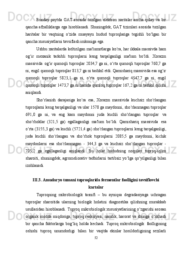 Bunday   paytda   GAT   asosida   tuzilgan   elektron   xaritalar   ancha   qulay   va   bir
qancha afzalliklarga ega hisoblanadi. Shuningdek, GAT tizimlari asosida tuzilgan
haritalar   bir   vaqtning   o zida   muayayn   hudud   tuproqlariga   tegishli   bo lgan   birʻ ʻ
qancha xususiyatlarni tavsiflash imkoniga ega.
Ushbu   xaritalarda keltirilgan ma'lumotlarga ko ra, har ikkala massivda ham	
ʻ
og ir   mexanik   tarkibli   tuproqlarni   keng   tarqalganligi   ma'lum   bo ldi.   Xorazm	
ʻ ʻ
massivida   og ir qumoqli tuproqlar 2034,7 ga ni, o rta qumoqli tuproqlar 760,7 ga	
ʻ ʻ
ni, engil qumoqli tuproqlar 813,7 ga ni tashkil etdi. Qamishariq massivida esa og ir	
ʻ
qumoqli   tuproqlar   5823,1   ga   ni,   o rta   qumoqli   tuproqlar   4547,7   ga   ni,   engil	
ʻ
qumoqli tuproqlar 1473,7 ga ni hamda qumloq tuproqlar 167,2 ga ni tashkil qilishi
aniqlandi.
Sho rlanish   darajasiga   ko ra   esa,   Xorazm   massivida   kuchsiz   sho rlangan	
ʻ ʻ ʻ
tuproqlarni keng tarqalganligi va ular 1578 ga maydonni, sho rlanmagan tuproqlar	
ʻ
691,0   ga   ni,   va   eng   kam   maydonni   juda   kuchli   sho rlangan   tuproqlar	
ʻ   va
sho rhoklar   (321,5   ga)   egallaganligi   ma'lum   bo ldi.   Qamishariq   massivida	
ʻ ʻ   esa
o rta (3155,3 ga) va kuchli (5721,4 ga) sho rlangan tuproqlarni keng tarqalganligi,	
ʻ ʻ
juda   kuchli   sho rlangan   va   sho rhok   tuproqlarni   2085,5   ga   maydonni,   kichik	
ʻ ʻ
maydonlarni   esa   sho rlanmagan   -   344,3   ga   va   kuchsiz   sho rlangan   tuproqlar   -	
ʻ ʻ
705,2   ga   egallaganligi   aniqlandi.   Bu   holat   hududning   noqulay   tuproq-iqlim
sharoiti, shuningdek, agromeliorativ tadbirlarni tartibsiz yo lga qo yilganligi bilan	
ʻ ʻ
izohlanadi.
III.3.   Amudaryo tumani tuproqlarida fermentlar faolligini tavsiflovchi
kartalar
Tuproqning   mikrobiologik   tasnifi   –   bu   ayniqsa   degradasiyaga   uchragan
tuproqlar   sharoitida   ularning   biologik   holatini   diagnostika   qilishning   murakkab
usullaridan hisoblanadi. Tuproq mikrobiologik xususiyatlarining o zgarishi asosan	
ʻ
organik  modda   miqdoriga,  tuproq  reaksiyasi,  namlik,  harorat   va  shunga   o xshash	
ʻ
bir   qancha   faktorlarga   bog liq   holda   kechadi.   Tuproq   mikrobiologik	
ʻ   faolligining
oshishi   tuproq   unumdorligi   bilan   bir   vaqtda   ekinlar   hosildorligining   sezilarli
52 