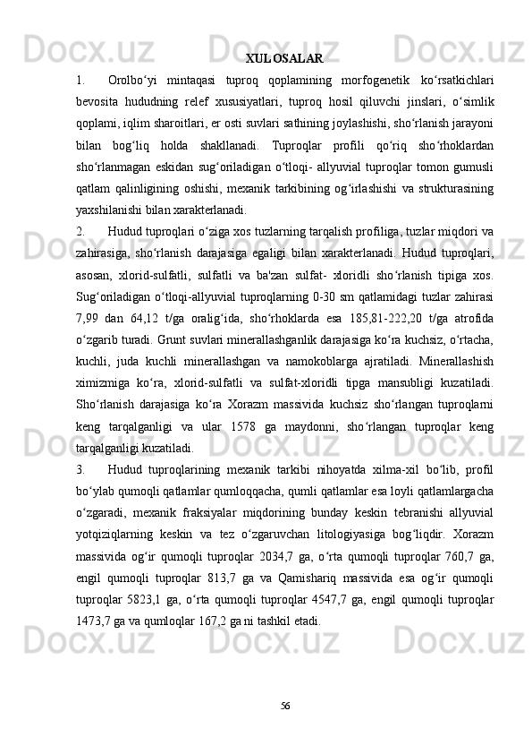 XULOSALAR
1. Orolbo yi   mintaqasi   tuproq   qoplamining   morfogenetikʻ   ko rsatkichlari	ʻ
bevosita   hududning   relef   xususiyatlari,   tuproq   hosil   qiluvchi   jinslari,   o simlik	
ʻ
qoplami, iqlim sharoitlari, er osti suvlari sathining joylashishi, sho rlanish jarayoni	
ʻ
bilan   bog liq   holda   shakllanadi.   Tuproqlar   profili   qo riq   sho rhoklardan	
ʻ ʻ ʻ
sho rlanmagan   eskidan   sug oriladigan   o tloqi-   allyuvial   tuproqlar   tomon   gumusli	
ʻ ʻ ʻ
qatlam   qalinligining   oshishi,   mexanik   tarkibining   og irlashishi   va   strukturasining	
ʻ
yaxshilanishi bilan  xarakterlanadi.
2. Hudud tuproqlari o ziga xos tuzlarning tarqalish profiliga, tuzlar miqdori va	
ʻ
zahirasiga,   sho rlanish   darajasiga   egaligi   bilan   xarakterlanadi.   Hudud   tuproqlari,	
ʻ
asosan,   xlorid-sulfatli,   sulfatli   va   ba'zan   sulfat-   xloridli   sho rlanish   tipiga   xos.	
ʻ
Sug oriladigan o tloqi-allyuvial tuproqlarning 0-30 sm  qatlamidagi tuzlar zahirasi	
ʻ ʻ
7,99   dan   64,12   t/ga   oralig ida,   sho rhoklarda   esa   185,81-222,20   t/ga   atrofida	
ʻ ʻ
o zgarib turadi. Grunt suvlari minerallashganlik darajasiga ko ra kuchsiz, o rtacha,	
ʻ ʻ ʻ
kuchli,   juda   kuchli   minerallashgan   va   namokoblarga   ajratiladi.   Minerallashish
ximizmiga   ko ra,   xlorid-sulfatli   va   sulfat-xloridli   tipga   mansubligi   kuzatiladi.	
ʻ
Sho rlanish   darajasiga   ko ra   Xorazm   massivida   kuchsiz   sho rlangan   tuproqlarni	
ʻ ʻ ʻ
keng   tarqalganligi   va   ular   1578   ga   maydonni,   sho rlangan   tuproqlar   keng	
ʻ
tarqalganligi  kuzatiladi.
3. Hudud   tuproqlarining   mexanik   tarkibi   nihoyatda   xilma-xil   bo lib,   profil	
ʻ
bo ylab qumoqli qatlamlar qumloqqacha, qumli qatlamlar esa loyli qatlamlargacha	
ʻ
o zgaradi,   mexanik   fraksiyalar   miqdorining   bunday   keskin   tebranishi   allyuvial
ʻ
yotqiziqlarning   keskin   va   tez   o zgaruvchan   litologiyasiga   bog liqdir.   Xorazm	
ʻ ʻ
massivida   og ir   qumoqli   tuproqlar   2034,7   ga,   o rta   qumoqli   tuproqlar   760,7   ga,	
ʻ ʻ
engil   qumoqli   tuproqlar   813,7   ga   va   Qamishariq   massivida   esa   og ir   qumoqli	
ʻ
tuproqlar   5823,1   ga,   o rta   qumoqli   tuproqlar   4547,7   ga,   engil   qumoqli   tuproqlar	
ʻ
1473,7 ga va qumloqlar 167,2 ga ni tashkil etadi.
56 