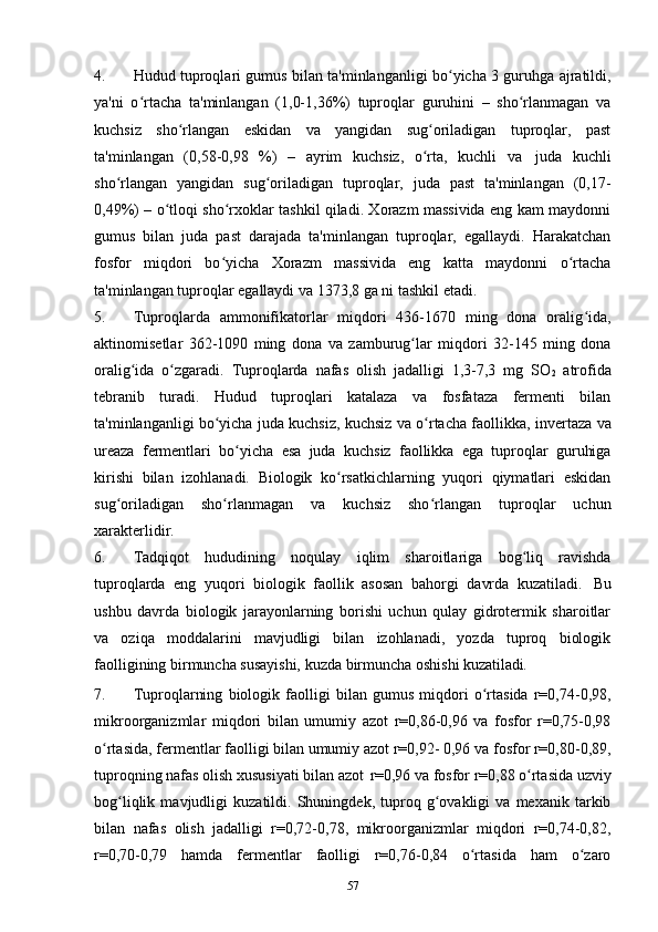 4. Hudud tuproqlari gumus bilan ta'minlanganligi bo yicha 3 guruhga ajratildi,ʻ
ya'ni   o rtacha   ta'minlangan   (1,0-1,36%)   tuproqlar   guruhini   –   sho rlanmagan   va	
ʻ ʻ
kuchsiz   sho rlangan   eskidan   va   yangidan   sug oriladigan   tuproqlar,   past	
ʻ ʻ
ta'minlangan   (0,58-0,98   %)   –   ayrim   kuchsiz,   o rta,   kuchli   va	
ʻ   juda   kuchli
sho rlangan   yangidan   sug oriladigan   tuproqlar,   juda   past   ta'minlangan   (0,17-	
ʻ ʻ
0,49%) – o tloqi sho rxoklar tashkil qiladi. Xorazm massivida eng kam maydonni	
ʻ ʻ
gumus   bilan   juda   past   darajada   ta'minlangan   tuproqlar,   egallaydi.   Harakatchan
fosfor   miqdori   bo yicha   Xorazm   massivida   eng   katta   maydonni   o rtacha	
ʻ ʻ
ta'minlangan tuproqlar egallaydi va 1373,8 ga ni tashkil etadi.
5. Tuproqlarda   ammonifikatorlar   miqdori   436-1670   ming   dona   oralig ida,	
ʻ
aktinomisetlar   362-1090   ming   dona   va   zamburug lar   miqdori   32-145   ming   dona	
ʻ
oralig ida   o zgaradi.   Tuproqlarda   nafas   olish   jadalligi   1,3-7,3   mg   SO	
ʻ ʻ
2   atrofida
tebranib   turadi.   Hudud   tuproqlari   katalaza   va   fosfataza   fermenti   bilan
ta'minlanganligi bo yicha juda kuchsiz, kuchsiz va o rtacha faollikka,	
ʻ ʻ   invertaza   va
ureaza   fermentlari   bo yicha	
ʻ   esa   juda   kuchsiz   faollikka   ega   tuproqlar   guruhiga
kirishi   bilan   izohlanadi.   Biologik   ko rsatkichlarning   yuqori   qiymatlari   eskidan	
ʻ
sug oriladigan   sho rlanmagan   va   kuchsiz   sho rlangan   tuproqlar   uchun	
ʻ ʻ ʻ
xarakterlidir.
6. Tadqiqot   hududining   noqulay   iqlim   sharoitlariga   bog liq   ravishda	
ʻ
tuproqlarda   eng   yuqori   biologik   faollik   asosan   bahorgi   davrda   kuzatiladi.   Bu
ushbu   davrda   biologik   jarayonlarning   borishi   uchun   qulay   gidrotermik   sharoitlar
va   oziqa   moddalarini   mavjudligi   bilan   izohlanadi,   yozda   tuproq   biologik
faolligining birmuncha susayishi, kuzda birmuncha oshishi  kuzatiladi.
7. Tuproqlarning   biologik   faolligi   bilan   gumus   miqdori   o rtasida   r=0,74-0,98,	
ʻ
mikroorganizmlar   miqdori   bilan   umumiy   azot   r=0,86-0,96   va   fosfor   r=0,75-0,98
o rtasida, fermentlar faolligi bilan umumiy azot r=0,92- 0,96 va fosfor r=0,80-0,89,	
ʻ
tuproqning nafas olish xususiyati bilan azot   r=0,96 va fosfor r=0,88 o rtasida uzviy	
ʻ
bog liqlik   mavjudligi   kuzatildi.   Shuningdek,   tuproq   g ovakligi   va   mexanik   tarkib	
ʻ ʻ
bilan   nafas   olish   jadalligi   r=0,72-0,78,   mikroorganizmlar   miqdori   r=0,74-0,82,
r=0,70-0,79   hamda   fermentlar   faolligi   r=0,76-0,84   o rtasida   ham   o zaro	
ʻ ʻ
57 