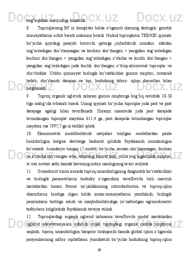 bog liqliklarʻ   mavjudligi kuzatildi.
8. Tuproqlarning   BF   ni   kompleks   holda   o rganish   ularning   ekologik-   genetik	
ʻ
xususiyatlarini ochib berish imkonini beradi. Hudud tuproqlarini TEBHIK qiymati
bo yicha   quyidagi   pasayib   boruvchi   qatorga   joylashtirish   mumkin:   eskidan	
ʻ
sug oriladigan   sho rlanmagan   va   kuchsiz   sho rlangan   >   yangidan   sug oriladigan
ʻ ʻ ʻ ʻ
kuchsiz   sho rlangan   >   yangidan   sug oriladigan   o rtacha   va   kuchli   sho rlangan   >	
ʻ ʻ ʻ ʻ
yangidan   sug oriladigan   juda   kuchli   sho rlangan   o tloqi-alyuyuvial   tuproqlar   va
ʻ ʻ ʻ
sho rhoklar.   Ushbu   qonuniyat   biologik   ko rsatkichlar   gumus   miqdori,   mexanik	
ʻ ʻ
tarkib,   sho rlanish   darajasi   va   tipi,   hududning   tabiiy-   iqlim   sharoitlari   bilan	
ʻ
belgilanadi.
9. Tuproq   organik   uglerodi   zahirasi   gumus   miqdoriga   bog liq   ravishda   10-30	
ʻ
t/ga oralig ida tebranib turadi. Uning qiymati bo yicha tuproqlar juda past va past	
ʻ ʻ
darajaga   egaligi   bilan   tavsiflanadi.   Xorazm   massivida   juda   past   darajada
ta'minlangan   tuproqlar   maydoni   611,4   ga,   past   darajada   ta'minlangan   tuproqlar
maydoni esa 2997,7 ga ni tashkil qiladi. 
10. Ekonometrik   modellashtirish   natijalari   tuzilgan   modellardan   paxta
hosildorligini   kelgusi   davrlarga   bashorat   qilishda   foydalanish   mumkinligini
ko rsatadi. Amudaryo  	
ʻ tumani (2 model) bo yicha, asosan  sho rlanmagan, kuchsiz	ʻ ʻ
va o rtacha sho rlangan erlar, erlarning	
ʻ ʻ   bonitet   balli, yillik yog ingarchilik miqdori,	ʻ
er osti suvlari sathi hamda havoning nisbiy namligining ta'siri seziladi.
11. Geoaxborot tizimi asosida tuproq unumdorligining diagnostik ko rsatkichlari	
ʻ
va   biologik   parametrlarini   hududiy   o zgarishini   tavsiflovchi   turli   mavzuli	
ʻ
xaritalardan   tuman   fermer   xo jaliklarining	
ʻ   ixtisoslashuvini   va   tuproq-iqlim
sharoitlarini   hisobga   olgan   holda   xossa-xususiyatlarini   yaxshilash,   biologik
jarayonlarni   tartibga   solish   va   maqbullashtirishga   yo naltirilgan   agromeliorativ	
ʻ
tadbirlarni belgilashda foydalanish tavsiya  etiladi.
12. Tuproqlardagi   organik   uglerod   zahirasini   tavsiflovchi   model   xaritalardan
uglerod   sekvestrasiyasini   oshirish   orqali   tuproqdagi   organik   modda   miqdorini
saqlash,   tuproq   unumdorligini   barqaror   boshqarish   hamda   global   iqlim   o zgarishi	
ʻ
jarayonlarining   salbiy   oqibatlarini   yumshatish   bo yicha   hududning   tuproq-iqlim	
ʻ
58 