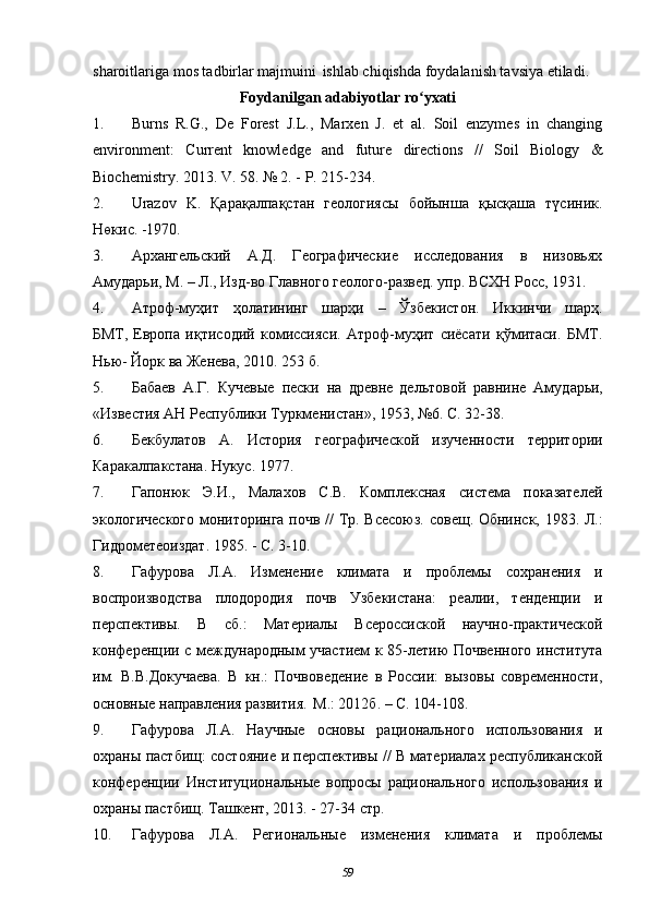 sharoitlariga mos tadbirlar majmuini   ishlab chiqishda foydalanish tavsiya etiladi.
Foydanilgan adabiyotlar ro yxatiʻ
1. Burns   R.G.,   De   Forest   J.L.,   Marxen   J.   et   al.   Soil   enzymes   in   changing
environment:   С urrent   knowledge   and   future   directions   //   Soil   Biology   &
Biochemistry.  2013. V. 58. № 2. - P. 215-234.    
2. Urazov   K .   Қарақалпақстан   геологиясы   бойынша   қысқаша   түсиник.
Нөкис. -1970.
3. Архангельский   А.Д.   Географические   исследования   в   низовьях
Амударьи, М. – Л., Изд-во Главного геолого-развед. упр. ВСХН Росс, 1931.  
4. Атроф-муҳит	
  ҳолатининг	  шарҳи	  –	  Ўзбекистон.	  Иккинчи	  шарҳ.
БМТ,   Европа   иқтисодий   комиссияси.   Атроф-муҳит   сиёсати   қўмитаси.   БМТ.
Нью- Йорк ва Женева, 2010. 253 б.  
5. Бабаев   А.Г.   Кучевые   пески   на   древне   дельтовой   равнине   Амуд арьи,
«Известия   АН   Республики   Туркменистан»,   1953,   №6.   С.   32- 38.   
6. Бекбулатов   А.   История   географической   изученности   территории
Каракалпакстана. Нукус . 1977.
7. Гапонюк   Э.И.,   Малахов   С.В.   Комплексная   система   показателей
экологического мониторинга почв // Тр. Всесоюз.   совещ. Обнинск, 1983. Л.:
Гидрометеоиздат. 1985. - С. 3-10.    
8. Гафурова   Л.А.   Изменение   климата   и   проблемы   сохранения   и
воспроизводства   плодородия   почв   Узбекистана:   реалии,   тенденции   и
перспективы.   В   сб.:   Материалы   Всероссиской   научно-практической
конференции с международным участием к 85-летию Почвенного института
им.   В.В.Докучаева.   В   кн.:   Почвоведение   в   России:   вызовы   современности,
основные направления развития.   М.: 2012б. – С. 104-108.    
9. Гафурова   Л.А.   Научные   основы   рационального   использования   и
охраны пастбищ: состояние и перспективы // В материалах республиканской
конференции   Институциональные   вопросы   рационального   использования   и
охраны пастбищ. Ташкент, 2013. - 27-34 стр.    
10. Гафурова   Л.А.   Региональные   изменения   климата   и   проблемы
59 