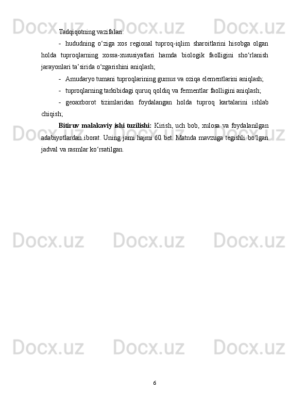 Tadqiqotning vazifalari:
 hududning   o‘ziga   xos   regional   tuproq-iqlim   sharoitlarini   hisobga   olgan
holda   tuproqlarning   xossa-xususiyatlari   hamda   biologik   faolligini   sho‘rlanish
jarayonlari ta’sirida o‘zgarishini aniqlash;
 Amudaryo tumani  tuproq lari ning  gumus va oziqa elementlarini  aniqlash; 
 tuproqlarning tarkibidagi quruq qoldiq  va  fermentlar faolligini aniqlash ;
 geoaxborot   tizimlaridan   foydalangan   holda   tuproq   kartalarini   ishlab
chiqish ;
Bitiruv   malakaviy   ishi   tuzilishi :   Kirish ,   uch   bob ,   xulosa   va   foydalanilgan
adabiyotlardan   iborat .   Uning jami hajmi 60 bet. Matnda mavzuga tegishli bo lganʻ
jadval va rasmlar ko rsatilgan.	
ʻ
6 