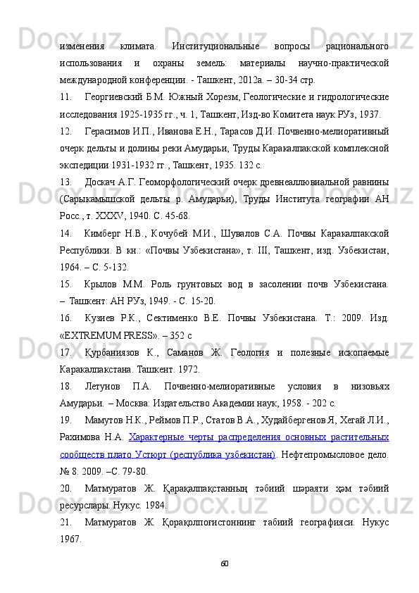 изменения   климата.   Институциональные   вопросы   рационального
использования   и   охраны   земель:   материалы   научно-практической
международной конференции. - Ташкент, 2012а. – 30-34 стр.   
11. Георгиевский Б.М. Южный Хорезм, Геологические и гидрологические
исследования 1925-1935 гг., ч. 1, Ташкент, Изд-во Комитета наук РУз, 1937.  
12. Герасимов И.П., Иванова Е.Н., Тарасов Д.И. Почвенно-мелиоративный
очерк дельты и долины реки Амударьи, Труды Каракалпакской комплексной
экспедиции 1931-1932 гг., Ташкент, 1935. 132 с.  
13. Доскач А.Г. Геоморфологический очерк древнеаллювиальной равнины
(Сарыкамышской   дельты   р.   Амударьи),   Труды   Института   географии   АН
Росс., т. XXXV, 1940. С. 45-68 .
14. Кимберг   Н.В.,   Кочубей   М.И.,   Шувалов   С.А.   Почвы   Каракалпакской
Республики.   В   кн.:   «Почвы   Узбекистана»,   т.   III,   Ташкент,   изд.   Узбекистан,
1964. – С. 5-132.
15. Крылов   М.М.   Роль   грунтовых   вод   в   засолении   почв   Узбекистана.
–   Ташкент: АН РУз, 1949. - С. 15-20.  
16. Кузиев   Р.К.,   Сектименко   В.Е.   Почвы   Узбекистана.   Т.:   2009.   Изд.
«EXTREMUM PRESS». – 352 с       
17. Қурбаниязов   К.,   Саманов   Ж.   Геология   и   полезные   ископаемые
Каракалпакстана.  Ташкент.   1972.
18. Летунов   П.А.   Почвенно-мелиоративные   условия   в   низовьях
Амударьи.   – Москва: Издательство Академии наук, 1958. - 202 с.    
19. Мамутов Н.К., Реймов П.Р., Статов В.А., Худайбергенов Я, Хегай Л.И.,
Рахимова   Н.А.   Характерные   черты   распределения   основных   растительных
сообществ плато Устюрт (республика узбекистан) .   Нефтепромысловое дело.
№ 8. 2009. –С. 79-80.
20. Матмуратов   Ж.   Қарақалпақстанның   тәбиий   шәраяти   ҳәм   тәбиий
ресурслары. Нукус. 1984.
21. Матмуратов   Ж.   Қорақолпоғистоннинг   табиий   географияси.   Нукус
1967.
60