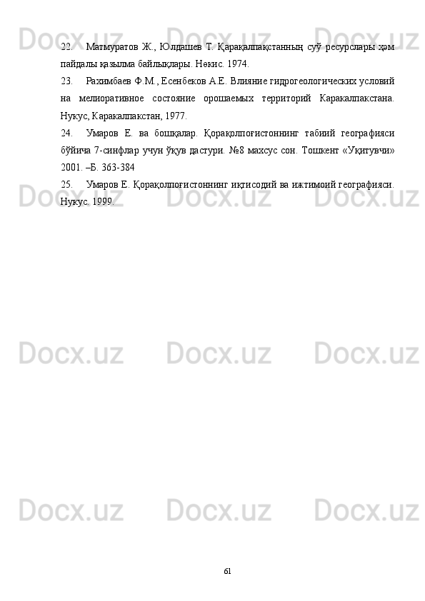 22. Матмуратов   Ж.,   Юлдашев   Т.   Қарақалпақстанның   суў   ресурслары   ҳәм
пайдалы қазылма байлықлары. Нөкис. 1974.
23. Рахимбаев Ф.М., Есенбеков А.Е. Влияние гидрогеологических условий
на   мелиоративное   состояние   орошаемых   территорий   Каракалпакстана.
Нукус, Каракалпакстан, 1977.  
24. Умаров   Е.   ва   бошқалар.   Қорақолпоғистоннинг   табиий   географияси
бўйича  7-синфлар  учун  ўқув  дастури.   №8  махсус  сон.   Тошкент  «Уқитувчи»
2001. –Б. 363-384
25. Умаров Е. Қорақолпоғистоннинг иқтисодий ва ижтимоий географияси.
Нукус. 1999.
61