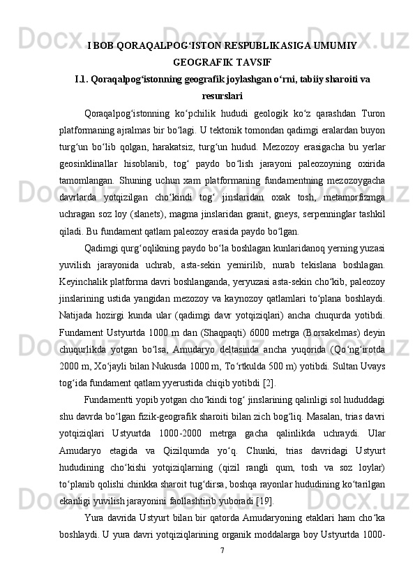I BOB QORAQALPOG ISTON RESPUBLIKASIGA UMUMIYʻ
GEOGRAFIK TAVSIF
I.1. Qoraqalpog istonning geografik joylashgan o rni, tabiiy sharoiti va	
ʻ ʻ
resurslari
Qoraqalpog istonning   ko pchilik   hududi   geologik   ko z   qarashdan   Turon	
ʻ ʻ ʻ
platformaning ajralmas bir bo lagi. U tektonik tomondan qadimgi eralardan buyon	
ʻ
turg un   bo lib   qolgan,   harakatsiz,   turg un   hudud.   Mezozoy   erasigacha   bu   yerlar	
ʻ ʻ ʻ
geosinklinallar   hisoblanib,   tog   paydo   bo lish   jarayoni   paleozoyning   oxirida	
ʻ ʻ
tamomlangan.   Shuning   uchun   xam   platformaning   fundamentning   mezozoygacha
davrlarda   yotqizilgan   cho kindi   tog   jinslaridan   oxak   tosh,   metamorfizmga	
ʻ ʻ
uchragan soz loy (slanets), magma jinslaridan granit, gneys, serpenninglar tashkil
qiladi. Bu fundament qatlam paleozoy erasida paydo bo lgan.	
ʻ
Qadimgi qurg oqlikning paydo bo la boshlagan kunlaridanoq yerning yuzasi	
ʻ ʻ
yuvilish   jarayonida   uchrab,   asta-sekin   yemirilib,   nurab   tekislana   boshlagan.
Keyinchalik platforma davri boshlanganda, yeryuzasi asta-sekin cho kib, paleozoy	
ʻ
jinslarining  ustida   yangidan   mezozoy   va  kaynozoy   qatlamlari   to plana   boshlaydi.	
ʻ
Natijada   hozirgi   kunda   ular   (qadimgi   davr   yotqiziqlari)   ancha   chuqurda   yotibdi.
Fundament   Ustyurtda   1000  m   dan   (Shaqpaqti)   6000   metrga   (Borsakelmas)   deyin
chuqurlikda   yotgan   bo lsa,   Amudaryo   deltasinda   ancha   yuqorida   (Qo ng irotda	
ʻ ʻ ʻ
2000 m, Xo jayli bilan Nukusda 1000 m, To rtkulda 500 m) yotibdi. 	
ʻ ʻ Sultan Uvays
tog ida fundament qatlam yyerustida chiqib yotibdi [2].	
ʻ
Fundamentti yopib yotgan cho kindi tog  jinslarining qalinligi sol hududdagi	
ʻ ʻ
shu davrda bo lgan fizik-geografik sharoiti bilan zich bog liq. Masalan, trias davri	
ʻ ʻ
yotqiziqlari   Ustyurtda   1000 -2000   metrga   gacha   qalinlikda   uchraydi.   Ular
Amudaryo   etagida   va   Qizilqumda   yo q.   Chunki,   trias   davridagi   Ustyurt	
ʻ
hududining   cho kishi   yotqiziqlarning   (qizil   rangli   qum,   tosh   va   soz   loylar)	
ʻ
to planib qolishi chinkka sharoit tug dirsa, boshqa rayonlar hududining ko tarilgan	
ʻ ʻ ʻ
ekanligi yuvilish jarayonini faollashtirib yuboradi  [19] .
Yura   davrida  Ustyurt   bilan  bir   qatorda   Amudaryoning   etaklari   ham   cho ka	
ʻ
boshlaydi. U yura davri yotqiziqlarining organik moddalarga boy Ustyurtda 1000-
7 