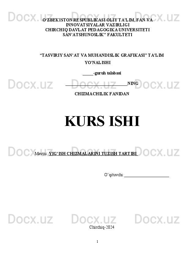 O‘ZBEKISTON RESPUBLIKASI OLIY TA’LIM, FAN VA
INNOVATSIYALAR VAZIRLIGI
CHIRCHIQ DAVLAT PEDAGOGIKA UNIVERSITETI
SAN’ATSHUNOSLIK” FAKULTETI
“TASVIRIY SAN’AT VA MUHANDISLIK GRAFIKASI” TA’LIM
YO’NALISHI 
_____-guruh talabasi
_____________________________NING
CHIZMACHILIK FANIDAN
KURS ISHI
Mavzu:  YIG’ISH CHIZMALARINI TUZISH TARTIBI       
O’qituvchi:_____________________
Chirchiq-2024
1 