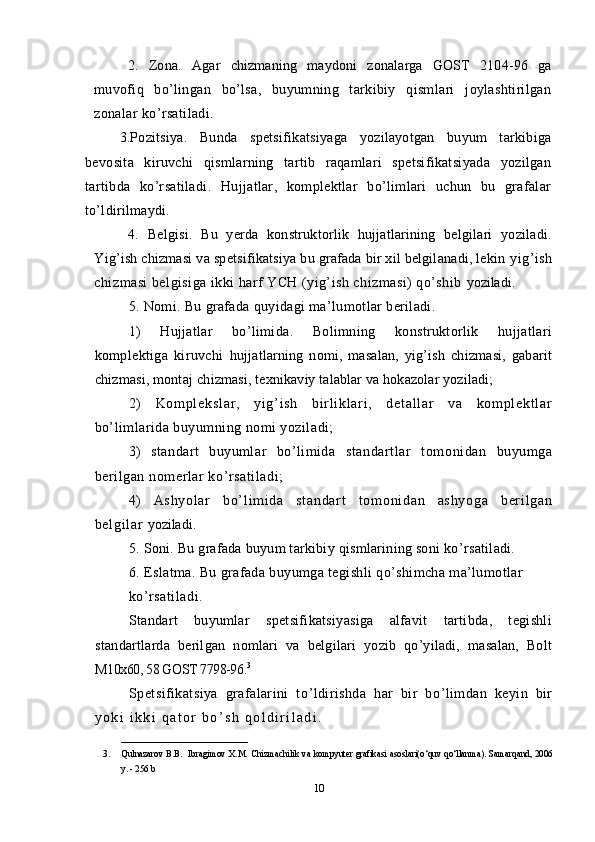 2.   Zona.   Agar   chizmaning   maydoni   zonalarga   GOST   2104-96   ga
muvofiq   bo’lingan   bo’lsa,   buyumning   tarkibiy   qismlari   joylashtirilgan
zonalar ko’rsatiladi.
3.Pozitsiya.   Bunda   spetsifikatsiyaga   yozilayotgan   buyum   tarkibiga
bevosita   kiruvchi   qismlarning   tartib   raqamlari   spetsifikatsiyada   yozilgan
tartibda   ko’rsatiladi.   Hujjatlar,   komplektlar   bo’limlari   uchun   bu   grafalar
to’ldirilmaydi.
4.   Belgisi.   Bu   yerda   konstruktorlik   hujjatlarining   belgilari   yoziladi.
Yig’ish chizmasi va spetsifikatsiya bu grafada bir xil belgilanadi, lekin  yig’ish
chizmasi belgisiga ikki harf YCH (yig’ish chizmasi) qo’shib  yoziladi.
5.  Nomi.  Bu grafada quyidagi ma ’ lumotlar beriladi. 
1)   Hujjatlar   bo’limida.   Bolimning   konstruktorlik   hujjatlari
komplektiga   kiruvchi   hujjatlarning   nomi,   masalan,   yig’ish   chizmasi,   gabarit
chizmasi, montaj  chizmasi, texnikaviy talablar va hokazolar yoziladi;
2)   Ko m p l e ks l a r ,   yi g’ i sh   bi r l i k l a r i ,   d et al l a r   va   k om pl ek t l ar
bo’limlarida buyumning nomi yoziladi;
3)   standart   buyumlar   bo’limida   standartlar   tomonidan   buyumga
berilgan nomerlar ko’rsatiladi; 
4)   As hy ol ar   bo’ l i m i d a   st an da r t   t o m o ni d an   as hy og a   b er i l ga n
be l g i l ar   yoziladi.
5.  Soni.  Bu grafada buyum tarkibiy qismlarining soni ko ’ rsatiladi.
6.  Eslatma.  Bu grafada buyumga tegishli qo’shimcha ma’lumotlar 
ko’rsatiladi.
Standart   buyumlar   spetsifikatsiyasiga   alfavit   tartibda,   tegishli
standartlarda   berilgan   nomlari   va   belgilari   yozib   qo’yiladi,   masalan,   Bolt
M10x60, 58 GOST 7798-96. 3
Spetsifikatsiya   grafalarini   to ’ ldirishda   har   bir   bo ’ limdan   keyin   bir
y o k i   i k k i   q a t o r   b o ’ s h   q o l d i r i l a d i .  
____________________________
3. Qulnazarov B.B.   Ibragimov X.M.   Chizmachilik va kompyuter grafikasi asoslari(o‘quv qo‘llanma).   Samarqand, 2006
y. - 256 b
10 