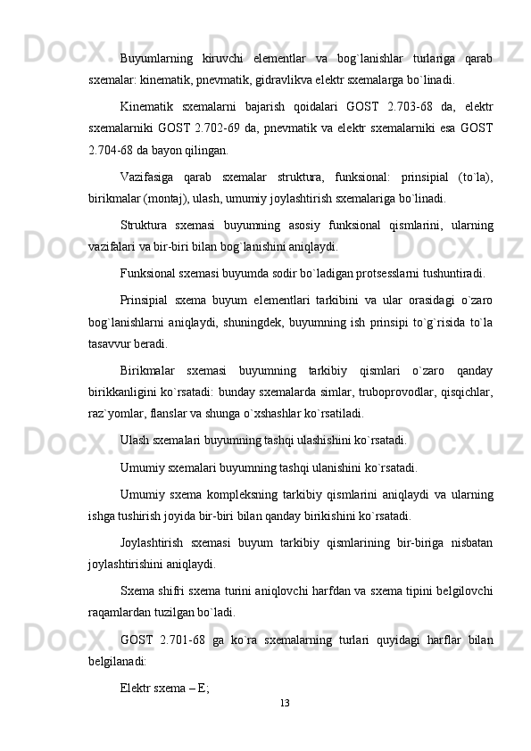 Buyumlarning   kiruvchi   elementlar   va   bog`lanishlar   turlariga   qarab
sxemalar: kinematik, pnevmatik, gidravlikva elektr sxemalarga bo`linadi.
Kinematik   sxemalarni   bajarish   qoidalari   GOST   2.703-68   da,   elektr
sxemalarniki   GOST   2.702-69   da,   pnevmatik   va   elektr   sxemalarniki   esa   GOST
2.704-68 da bayon qilingan.
Vazifasiga   qarab   sxemalar   struktura,   funksional:   prinsipial   (to`la),
birikmalar (montaj), ulash, umumiy joylashtirish sxemalariga bo`linadi.
Struktura   sxemasi   buyumning   asosiy   funksional   qismlarini,   ularning
vazifalari va bir-biri bilan bog`lanishini aniqlaydi.
Funksional sxemasi buyumda sodir bo`ladigan protsesslarni tushuntiradi.
Prinsipial   sxema   buyum   elementlari   tarkibini   va   ular   orasidagi   o`zaro
bog`lanishlarni   aniqlaydi,   shuningdek,   buyumning   ish   prinsipi   to`g`risida   to`la
tasavvur beradi.
Birikmalar   sxemasi   buyumning   tarkibiy   qismlari   o`zaro   qanday
birikkanligini ko`rsatadi: bunday sxemalarda simlar, truboprovodlar, qisqichlar,
raz`yomlar, flanslar va shunga o`xshashlar ko`rsatiladi.
Ulash sxemalari buyumning tashqi ulashishini ko`rsatadi.
Umumiy sxemalari buyumning tashqi ulanishini ko`rsatadi.
Umumiy   sxema   kompleksning   tarkibiy   qismlarini   aniqlaydi   va   ularning
ishga tushirish joyida bir-biri bilan qanday birikishini ko`rsatadi.
Joylashtirish   sxemasi   buyum   tarkibiy   qismlarining   bir-biriga   nisbatan
joylashtirishini aniqlaydi.
Sxema shifri sxema turini aniqlovchi harfdan va sxema tipini belgilovchi
raqamlardan tuzilgan bo`ladi.
GOST   2.701-68   ga   ko`ra   sxemalarning   turlari   quyidagi   harflar   bilan
belgilanadi:
Elektr sxema – E;
13
