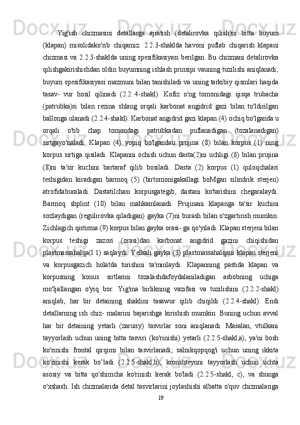 Yig'ish   chizmasini   detallarga   ajratish   (detalirovka   qilish)ni   bitta   buyum
(klapan)   misolidako'rib   chiqamiz.   2.2.3-shaklda   havoni   puflab   chiqarish   klapani
chizmasi va 2.2.3-shaklda uning spesifikasiyasi berilgan. Bu chizmani detalirovka
qilishgakirishishdan oldin buyumning ishlash prinsipi vauning tuzilishi aniqlanadi;
buyum spesifikasiyasi mazmuni bilan tanishiladi va uning tarkibiy qismlari haqida
tasav-   vur   hosil   qilinadi   (2.2..4-shakl).   Kofiz   o'ng   tomonidagi   qisqa   trubacha
(patrubka)si   bilan   rezina   shlang   orqali   karbonat   angidrid   gazi   bilan   to'ldirilgan
ballonga ulanadi (2.2.4-shakl). Karbonat angidrid gazi klapan (4) ochiq bo'lganda u
orqali   o'tib   chap   tomondagi   patrubkadan   puflanadigan   (tozalanadigan)
sirtgayo'naladi.   Klapan   (4)   yopiq   bo'lgandau   prujina   (8)   bilan   korpus   (1)   ning
korpus  sirtiga qisiladi. Klapanni  ochish  uchun dasta(2)ni  uchligi  (6)  bilan prujina
(8)ni   ta'sir   kuchini   bartaraf   qilib   bosiladi.   Dasta   (2)   korpus   (1)   quloqchalari
teshigidan   kiradigan   barmoq   (5)   (birtomonigakallagi   boMgan   silindrik   sterjen)
atrofidaburaladi.   Dastatilchasi   korpusgategib,   dastani   ko'tarishini   chegaralaydi.
Barmoq   shplint   (10)   bilan   mahkamlanadi.   Prujinani   klapanga   ta'sir   kuchini
sozlaydigan (regulirovka qiladigan) gayka (7)ni burash bilan o'zgartirish mumkin.
Zichlagich qistirma (9) korpus bilan gayka orasi- ga qo'yiladi. Klapan sterjeni bilan
korpus   teshigi   zazori   (orasi)dan   karbonat   angidrid   gazini   chiqishidan
plastmassahalqa(l 1) saqlaydi. Yelkali gayka (3) plastmassahalqani klapan sterjeni
va   korpusgazich   holatda   turishini   ta'minlaydi.   Klapanning   pastida   klapan   va
korpusning   konus   sirtlarini   tozalashdafoydalaniladigan   asbobning   uchiga
mo'ljallangan   o'yiq   bor.   Yig'ma   birlikning   vazifasi   va   tuzilishini   (2.2.2-shakl)
aniqlab,   har   bir   detaining   shaklini   tasawur   qilib   chiqildi   (2.2.4-shakl).   Endi
detallarning   ish   chiz-   malarini   bajarishga   kirishish   mumkin.   Buning   uchun   avval
har   bir   detaining   yetarli   (zaruriy)   tasvirlar   soni   aniqlanadi.   Masalan,   vtulkani
tayyorlash   uchun   uning   bitta   tasviri   (ko'rinishi)   yetarli   (2.2.5-shakl,a),   ya'ni   bosh
ko'rinishi   frontal   qirqimi   bilan   tasvirlanadi;   salnikqopqog'i   uchun   uning   ikkita
ko'rinishi   kerak   bo’ladi   (2.2.5-shakl,b);   kronshteynni   tayyorlash   uchun   uchta
asosiy   va   bitta   qo'shimcha   ko'rinish   kerak   bo'ladi   (2.2.5-shakl,   c),   va   shunga
o'xshash.  Ish chizmalarida detal  tasvirlarini  joylashishi  albatta o'quv chizmalariga
19 