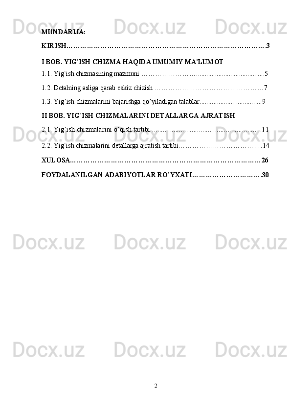 MUNDARIJA:
KIRISH…………………………………………………………………………….3
I BOB.  YIG'ISH CHIZMA HAQIDA UMUMIY MA'LUMOT
1.1.  Yig`ish chizmasining mazmuni  ……………………........................................5
1.2.   Detalning asliga qarab eskiz chizish  …………………………………………7
1.3.  Yig’ish chizmalarini bajarishga qo’yiladigan talablar....................................9
II BOB.  YIG`ISH CHIZMALARINI DETALLARGA AJRATISH
2.1.  Yig’ish chizmalarini o’qish tartibi..............................................................11
2.2.  Yig`ish chizmalarini detallarga ajratish tartibi……………………………….14
XULOSA…………………………………………………………………………26
FOYDALANILGAN ADABIYOTLAR RO’YXATI………………………….30
2 