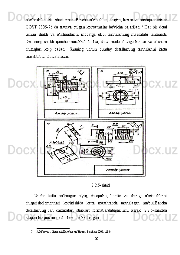 o'xshash bo'lishi shart emas. Barchako'rinishlar, qirqim, kesim va boshqa tasvirlar
GOST   2305-96   da   tavsiya   etilgan   ko'rsatmalar   bo'yicha   bajariladi. 7
  Har   bir   detal
uchun   shakli   va   o'lchamlarini   inobatga   olib,   tasvirlarning   masshtabi   tanlanadi.
Detaining   shakli   qancha   murakkab   bo'lsa,   chiz-   mada   shunga   kontur   va   o'lcham
chiziqlari   ko'p   ba'ladi.   Shuning   uchun   bunday   detallarning   tasvirlarini   katta
masshtabda chizish lozim. 
2.2.5-shakl
Uncha   katta   bo'lmagan   o'yiq,   chuqurlik,   bo'rtiq   va   shunga   o'xshashlarni
chiqarishelementlari   ko'rinishida   katta   masshtabda   tasvirlagan   ma'qul.Barcha
detallarning   ish   chizmalari   standart   formatlardabajarilishi   kerak.   2.2.5-shaklda
klapan korpusining ish chizmasi keltirilgan. 
________________________
7. Ashirboyev  .  Chizmachilik .  o ’ quv   qo ’ llanma .  Toshkent  2008.  163 b
20 