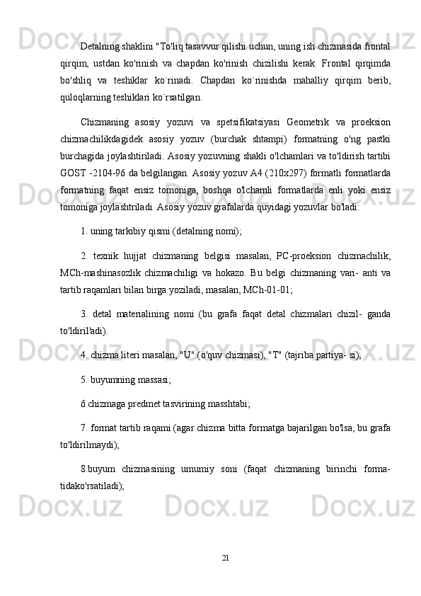 Detalning shaklini "To'liq tasavvur qilishi uchun, uning ish chizmasida frontal
qirqim,   ustdan   ko'rinish   va   chapdan   ko'rinish   chizilishi   kerak.   Frontal   qirqimda
bo'shliq   va   teshiklar   ko`rinadi.   Chapdan   ko`rinishda   mahalliy   qirqim   berib,
quloqlarning teshiklari ko`rsatilgan.
Chizmaning   asosiy   yozuvi   va   spetsifikatsiyasi   Geometrik   va   proeksion
chizmachilikdagidek   asosiy   yozuv   (burchak   shtampi)   formatning   o'ng   pastki
burchagida joylashtiriladi. Asosiy yozuvning shakli o'lchamlari va to'ldirish tartibi
GOST -2104-96 da belgilangan. Asosiy yozuv A4 (210x297) formatli formatlarda
formatning   faqat   ensiz   tomoniga,   boshqa   o'lchamli   formatlarda   enli   yoki   ensiz
tomoniga joylashtriladi. Asosiy yozuv grafalarda quyidagi yozuvlar bo'ladi: 
1. uning tarkibiy qismi (detalning nomi); 
2.   texnik   hujjat   chizmaning   belgisi   masalan,   PC-proeksion   chizmachilik,
MCh-mashinasozlik   chizmachiligi   va   hokazo.   Bu   belgi   chizmaning   vari-   anti   va
tartib raqamlari bilan birga yoziladi, masalan, MCh-01-01; 
3.   detal   materialining   nomi   (bu   grafa   faqat   detal   chizmalari   chizil-   ganda
to'ldiril'adi). 
4. chizma literi masalan, "U" (o'quv chizmasi), "T" (tajriba partiya- si); 
5. buyumning massasi; 
6.chizmaga predmet tasvirining masshtabi; 
7. format tartib raqami (agar chizma bitta formatga bajarilgan bo'lsa, bu grafa
to'ldirilmaydi); 
8.buyum   chizmasining   umumiy   soni   (faqat   chizmaning   birinchi   forma-
tidako'rsatiladi);
21 