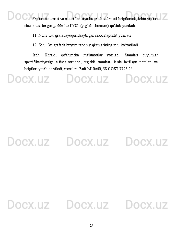 Yig'ish chizmasi va spetsifikatsiya bu grafada bir xil belgilanadi, lekin yig'ish
chiz- masi belgisiga ikki harf YCh (yig'ish chizmasi) qo'shib yoziladi. 
11. Nomi. Bu grafadayuqoridaaytilgan sakkiztapunkt yoziladi: 
12. Soni. Bu grafada buyum tarkibiy qismlarining soni ko'rsatiladi. 
Izoh.   Kerakli   qo'shimcha   ma'lumotlar   yoziladi.   Standart   buyumlar
spetsifikatsiyasiga   alfavit   tartibda,   tegishli   standart-   iarda   berilgan   nomlari   va
belgilari yozib qo'yiladi, masalan, Bolt M10x60, 58 GOST 7798-96.
25 