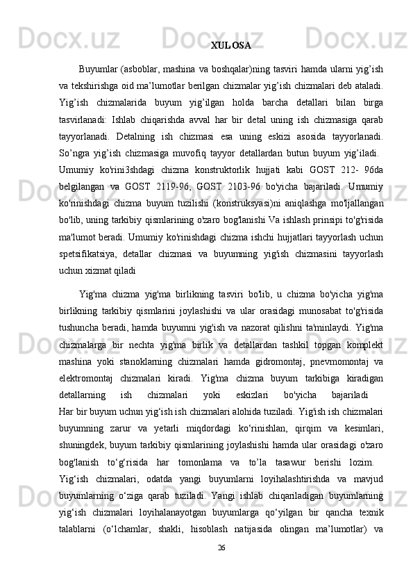 XULOSA
Buyumlar   (asboblar,  mashina  va   boshqalar)ning  tasviri  hamda   ularni  yig’ish
va tekshirishga oid ma’lumotlar berilgan chizmalar yig’ish chizmalari deb ataladi.
Yig’ish   chizmalarida   buyum   yig’ilgan   holda   barcha   detallari   bilan   birga
tasvirlanadi:   Ishlab   chiqarishda   avval   har   bir   detal   uning   ish   chizmasiga   qarab
tayyorlanadi.   Detalning   ish   chizmasi   esa   uning   eskizi   asosida   tayyorlanadi.
So’ngra   yig’ish   chizmasiga   muvofiq   tayyor   detallardan   butun   buyum   yig’iladi.  
Umumiy   ko'rini3shdagi   chizma   konstruktorlik   hujjati   kabi   GOST   212-   96da
belgilangan   va   GOST   2119-96,   GOST   2103-96   bo'yicha   bajariladi.   Umumiy
ko'rinishdagi   chizma   buyum   tuzilishi   (konstruksyasi)ni   aniqlashga   mo'ljallangan
bo'lib, uning tarkibiy qismlarining o'zaro bog'lanishi Va ishlash prinsipi to'g'risida
ma'lumot beradi. Umumiy ko'rinishdagi  chizma ishchi  hujjatlari tayyorlash uchun
spetsifikatsiya,   detallar   chizmasi   va   buyumning   yig'ish   chizmasini   tayyorlash
uchun xizmat qiladi 
Yig'ma   chizma   yig'ma   birlikning   tasviri   bo'lib,   u   chizma   bo'yicha   yig'ma
birlikning   tarkibiy   qismlarini   joylashishi   va   ular   orasidagi   munosabat   to'g'risida
tushuncha   beradi,  hamda   buyumni   yig'ish   va  nazorat   qilishni   ta'minlaydi.   Yig'ma
chizmalarga   bir   nechta   yig'ma   birlik   va   detallardan   tashkil   topgan   komplekt
mashina   yoki   stanoklarning   chizmalari   hamda   gidromontaj,   pnevmomontaj   va
elektromontaj   chizmalari   kiradi.   Yig'ma   chizma   buyum   tarkibiga   kiradigan
detallarning   ish   chizmalari   yoki   eskizlari   bo'yicha   bajariladi  
Har bir buyum uchun yig‘ish ish chizmalari alohida tuziladi. Yig'ish ish chizmalari
buyumning   zarur   va   yetarli   miqdordagi   ko‘rinishlan,   qirqim   va   kesimlari,
shuningdek,   buyum   tarkibiy   qismlarining   joylashishi   hamda   ular   orasidagi   o'zaro
bog'lanish   to‘g‘risida   har   tomonlama   va   to’la   tasawur   berishi   lozim.  
Yig‘ish   chizmalari,   odatda   yangi   buyumlarni   loyihalashtirishda   va   mavjud
buyumlarning   o‘ziga   qarab   tuziladi.   Yangi   ishlab   chiqariladigan   buyumlarning
yig‘ish   chizmalari   loyihalanayotgan   buyumlarga   qo‘yilgan   bir   qancha   texnik
talablarni   (o‘lchamlar,   shakli,   hisoblash   natijasida   olingan   ma’lumotlar)   va
26 