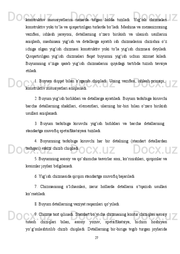 konstruktiv   xususiyatlarini   nazarda   tutgan   holda   tuziladi.   Yig‘ish   chizmalari
konstruktiv yoki to‘la va qisqartirilgan turlarda bo‘ladi. Mashina va mexanizmning
vazifasi,   ishlash   jarayoni,   detallarning   o‘zaro   birikish   va   ulanish   usullarini
aniqlash,   mashinani   yig‘ish   va   detallarga   ajratib   ish   chizmalarini   chizishni   o‘z
ichiga   olgan   yig‘ish   chizmasi   konstruktiv   yoki   to‘la   yig‘ish   chizmasi   deyiladi.
Qisqartirilgan   yig‘ish   chizmalari   faqat   buyumni   yig‘ish   uchun   xizmat   kiladi.
Buyumning   o‘ziga   qarab   yig‘ish   chizmalarini   quyidagi   tartibda   tuzish   tavsiya
etiladi. 
1.   Buyum   diqqat   bilan   o‘rganib   chiqiladi.   Uning   vazifasi,   ishlash   prinsipi,  
konstruktiv xususiyatlari aniqlanadi.
2. Buyum yig‘ish birliklari va detallarga ajratiladi. Buyum tarkibiga kiruvchi
barcha   detallarning   shakllari,   elementlari,   ularning   bir-biri   bilan   o‘zaro   birikish
usullari aniqlanadi.
3.   Buyum   tarkibiga   kiruvchi   yig‘ish   birliklari   va   barcha   detallarning  
standartga muvofiq spetsifikatsiyasi tuziladi.
4.   Buyumning   tarkibiga   kiruvchi   har   bir   detalning   (standart   detallardan
tashqari) eskizi chizib chiqiladi.
5. Buyumning asosiy va qo‘shimcha tasvirlar soni, ko‘rinishlari, qirqimlar va
kesimlar joylari belgilanadi. 
6. Yig‘ish chizmasida qirqim standartga muvofiq bajariladi 
7.   Chizmaninng   o‘lchamlari,   zarur   hollarda   detallarni   o‘tqazish   usullari
ko‘rsatiladi. 
8. Buyum detallarning vaziyat raqamlari qo‘yiladi.
9. Chizma taxt qilinadi. Standart bo‘yicha chizmaning kontur chiziqlari asosiy
tutash   chiziqlari   bilan,   asosiy   yozuv,   spetsifikatsiya,   bichim   hoshiyasi
yo‘g‘onlashtirilib   chizib   chiqiladi.   Detallarning   bir-biriga   tegib   turgan   joylarida
27 