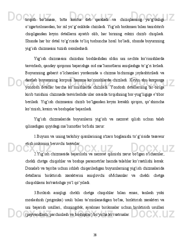 tirqish   bo‘lmasa,   bitta   kontur   deb   qaraladi   va   chiziqlarning   yo‘g‘onligi
o‘zgartirilmasdan, bir xil yo‘g‘onlikda chiziladi. Yig‘ish birikmasi bilan tanishtirib
chiqilgandan   keyin   detallarni   ajratib   olib,   har   birining   eskizi   chizib   chiqiladi.
Shunda har bir detal to‘g‘risida to‘liq tushuncha hosil bo‘ladi, shunda buyumning
yig‘ish chizmasini tuzish osonlashadi.
Yig‘ish   chizmasini   chizishni   boshlashdan   oldin   uni   nechta   ko‘rinishlarda
tasvirlash, qanday qirqimni bajarishga oid ma’lumotlarni aniqlashga to‘g‘ri keladi.
Buyumning   gabarit   o‘lchamlari   yordamida   u   chizma   bichimiga   joylashtiriladi   va
dastlab   buyumning   korpusi   hamma   ko‘rinishlarda   chiziladi.   Keyin   shu   korpusga
yondosh   detallar   barcha   ko‘rinishlarda   chiziladi.   Yondosh   detallarning   bir-biriga
kirib turishini chizmada tasvirlashda ular orasida tirqishning bor-yug‘ligiga e’tibor
beriladi.   Yig‘ish   chizmasini   chizib   bo‘lgandan   keyin   kerakli   qirqim,   qo‘shimcha
ko‘rinish, kesim va boshqalar bajariladi.
Yig‘ish   chizmalarida   buyumlarni   yig‘ish   va   nazorat   qilish   uchun   talab
qilinadigan quyidagi ma’lumotlar bo'lishi zarur:
1.Buyum va uning tarkibiy qismlarining o'zaro boglanishi to‘g‘risida tasawur
etish imkonini beruvchi tasvirlar. 
2.Yig‘ish chizmasida bajarilishi va nazorat qilinishi zarur bo'lgan o'lchamlar,
chekli chetga chiqishlar  va boshqa parametrlar  hamda talablar  ko‘rsatilishi  kerak.
Donalab va tajriba uchun ishlab chiqariladigan buyumlarning yig‘ish chizmalarida
detallarni   biriktirish   xarakterini   aniqlovchi   oMchamlar   va   chekli   chetga
chiqishlarni ko'rsatishga yo‘l qo‘yiladi. 
3.Birikish   aniqligi   chekli   chetga   chiqishlar   bilan   emas,   tanlash   yoki
moslashish   (prigonka)   usuli   bilan   ta’minlanadigan   bo'lsa,   biriktirish   xarakteri   va
uni   bajarish   usullari,   shuningdek,   ajralmas   birikmalar   uchun   biriktirish   usullari
(payvandlash, parchinlash va boshqalar) bo'yicha ko'rsatrnalar. 
28 