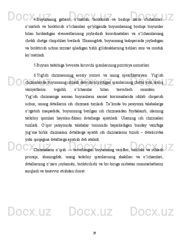 4.Buyumning   gabarit,   o‘rnatish,   biriktirish   va   boshqa   zarur   o'lchamlari.
o‘rnatish   va   biriktirish   o‘lchamlari   qo'yilganda   buyumlarning   boshqa   buyumlar
bilan   birikadigan   elementlarining   joylashish   koordinatalari   va   o‘lchamlarning
chekli chetga chiqishlari beriladi. Shuningdek, buyumning tashqarisida joylashgan
va biriktirish uchun xizmat qiladigan tishli g'ildiraklarning tishlari soni va moduli
ko’rsatiladi. 
5.Buyum tarkibiga bevosita kiruvchi qismlarining pozitsiya nomerlari. 
6.Yig'ish   chizmasining   asosiy   yozuvi   va   uning   spesifikatsiyasi.   Yig‘ish
chizmalarida buyumning ishlash davrida siljiydigan qismlarining chetki yoki oraliq
vaziyatlarini   tegishli   o’lchamlar   bilan   tasvirlash   mumkin.  
Yig‘ish   chizmasiga   asosan   buyumlarni   sanoat   korxonalarida   ishlab   chiqarish
uchun,   unung   detallarini   ish   chizmasi   tuziladi.   Ta’limda   bu   jarayonni   talabalarga
o‘rgatish   maqsadida,   buyumning   berilgan   ish   chizmasidan   foydalanib,   ularning
tarkibiy   qismlari   hayolan-fikran   detallarga   ajratiladi.   Ularning   ish   chizmalari
tuziladi.   O‘quv   jarayonida   talabalar   tomonidn   bajariladigan   bunday   vazifaga
yig‘ma   birlik   chizmasini   detallarga   ajratib   ish   chizmalarini   tuzish   –   detalirovka
yoki qisqagina detallarga ajratish deb ataladi.
Chizmalarni   o‘qish   —   tasvirlangan   buyumning   vazifasi,   tuzilishi   va   ishlash
prinsipi,   shuningdek,   uning   tarkibiy   qismlarining   shakllari   va   o‘lchamlari,
detallarning   o‘zaro   joylanishi,   biriktirilishi   va   bir-biriga   nisbatan   munosabatlarini
aniqlash va tasavvur etishdan iborat.
29 