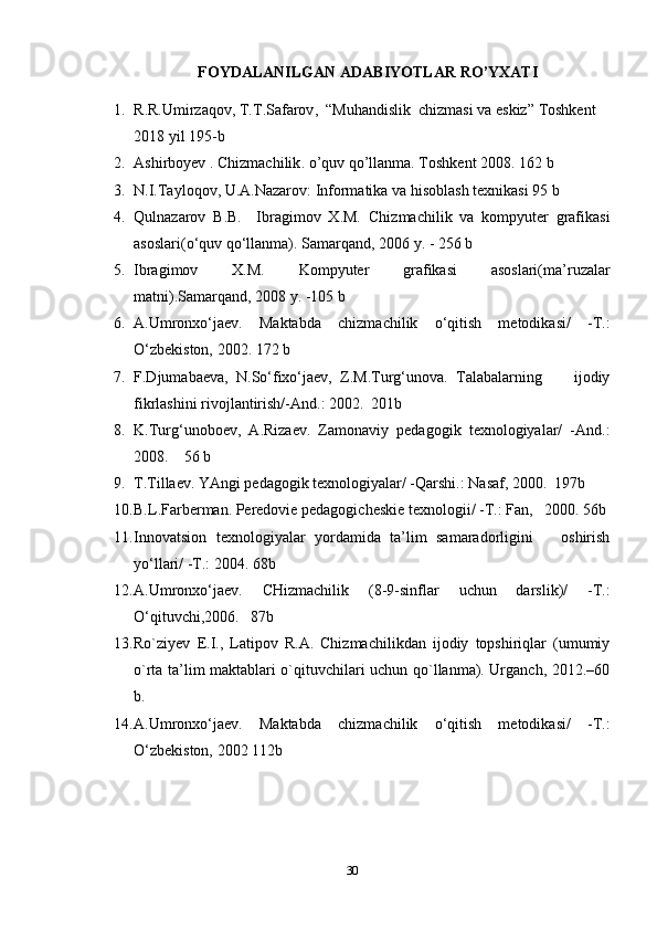 FOYDALANILGAN   ADABIYOTLAR   RO ’ YXATI
1. R . R . Umirzaqov ,  T . T . Safarov ,  “ Muhandislik    chizmasi   va   eskiz ”  Toshkent  
2018  yil  195- b
2. Ashirboyev  .  Chizmachilik .  o ’ quv   qo ’ llanma .  Toshkent  2008.  162 b
3. N.I.Tayloqov, U.A.Nazarov: Informatika va hisoblash texnikasi 95 b
4. Qulnazarov   B.B.     Ibragimov   X.M.   Chizmachilik   va   kompyuter   grafikasi
asoslari(o‘quv qo‘llanma). Samarqand, 2006 y. - 256 b
5. Ibragimov   X.M.   Kompyuter   grafikasi   asoslari(ma’ruzalar
matni). Samarqand, 2008 y. -105 b
6. A.Umronxo‘jaev.   Maktabda   chizmachilik   o‘qitish   metodikasi/   -T.:
O‘zbekiston, 2002. 172 b
7. F.Djumabaeva,   N.So‘fixo‘jaev,   Z.M.Turg‘unova.   Talabalarning         ijodiy
fikrlashini rivojlantirish/-And.: 2002.  201b
8. K.Turg‘unoboev,   A.Rizaev.   Zamonaviy   pedagogik   texnologiyalar/   -And.:
2008.    56 b
9. T.Tillaev. YAngi pedagogik texnologiyalar/ -Qarshi.: Nasaf, 2000.  197b
10. B.L.Farberman. Peredovie pedagogicheskie texnologii/ -T.: Fan,   2000. 56b
11. Innovatsion   texnologiyalar   yordamida   ta’lim   samaradorligini       oshirish
yo‘llari/ -T.: 2004. 68b
12. A.Umronxo‘jaev.   CHizmachilik   (8-9-sinflar   uchun   darslik)/   -T.:
O‘qituvchi,2006.   87b
13. Ro`ziyev   E.I.,   Latipov   R.A.   Chizmachilikdan   ijodiy   topshiriqlar   (umumiy
o`rta ta’lim maktablari o`qituvchilari uchun qo`llanma). Urganch, 2012.–60
b.
14. A.Umronxo‘jaev.   Maktabda   chizmachilik   o‘qitish   metodikasi/   -T.:
O‘zbekiston, 2002 112b
30 