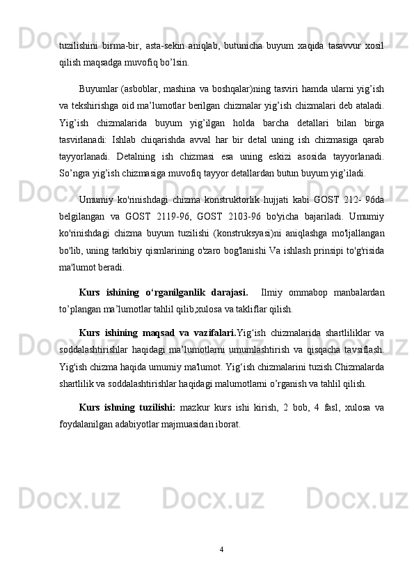 tuzilishini   birma-bir,   asta-sekin   aniqlab,   butunicha   buyum   xaqida   tasavvur   xosil
qilish maqsadga muvofiq bo’lsin. 
Buyumlar   (asboblar,  mashina  va   boshqalar)ning  tasviri  hamda   ularni  yig’ish
va tekshirishga oid ma’lumotlar berilgan chizmalar yig’ish chizmalari deb ataladi.
Yig’ish   chizmalarida   buyum   yig’ilgan   holda   barcha   detallari   bilan   birga
tasvirlanadi:   Ishlab   chiqarishda   avval   har   bir   detal   uning   ish   chizmasiga   qarab
tayyorlanadi.   Detalning   ish   chizmasi   esa   uning   eskizi   asosida   tayyorlanadi.
So’ngra yig’ish chizmasiga muvofiq tayyor detallardan butun buyum yig’iladi.
Umumiy   ko'rinishdagi   chizma   konstruktorlik   hujjati   kabi   GOST   212-   96da
belgilangan   va   GOST   2119-96,   GOST   2103-96   bo'yicha   bajariladi.   Umumiy
ko'rinishdagi   chizma   buyum   tuzilishi   (konstruksyasi)ni   aniqlashga   mo'ljallangan
bo'lib, uning tarkibiy qismlarining o'zaro bog'lanishi Va ishlash prinsipi to'g'risida
ma'lumot beradi.
Kurs   ishining   o‘rganilganlik   darajasi.     Ilmiy   ommabop   manbalardan
to’plangan ma’lumotlar tahlil qilib,xulosa va takliflar qilish. 
Kurs   ishining   maqsad   va   vazifalari. Yig ish   chizmalarida   shartliliklar   vaʻ
soddalashtirishlar   haqidagi   ma’lumotlarni   umumlashtirish   va   qisqacha   tavsiflash.
Yig'ish chizma haqida umumiy ma'lumot. Yig‘ish chizmalarini tuzish.Chizmalarda
shartlilik va soddalashtirishlar haqidagi malumotlarni o’rganish va tahlil qilish.
Kurs   ishning   tuzilishi:   mazkur   kurs   ishi   kirish,   2   bob,   4   fasl,   xulosa   va
foydalanilgan adabiyotlar majmuasidan iborat.
4 