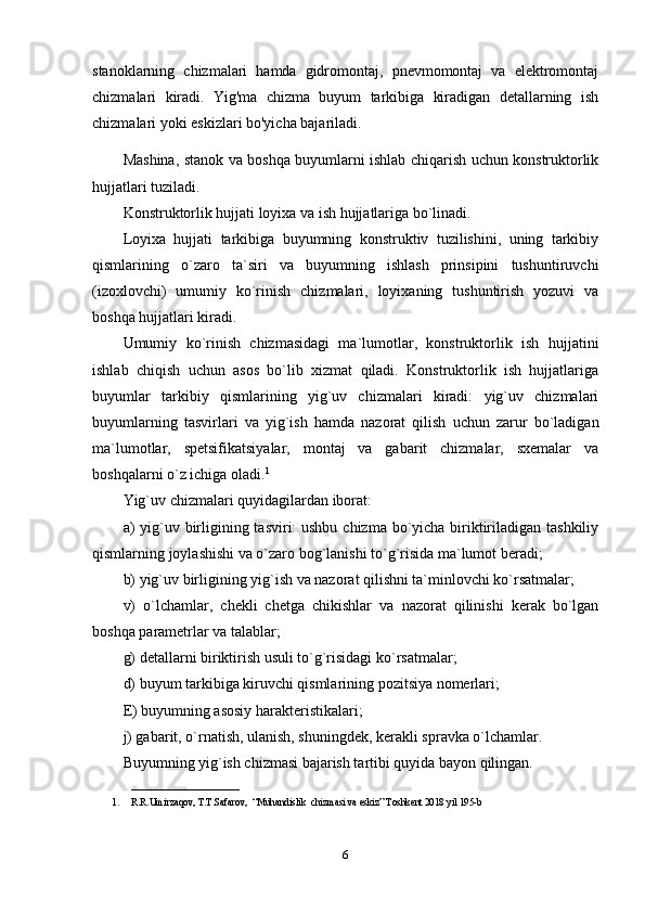 stanoklarning   chizmalari   hamda   gidromontaj,   pnevmomontaj   va   elektromontaj
chizmalari   kiradi.   Yig'ma   chizma   buyum   tarkibiga   kiradigan   detallarning   ish
chizmalari yoki eskizlari bo'yicha bajariladi.
Mashina, stanok va boshqa buyumlarni ishlab chiqarish uchun konstruktorlik
hujjatlari tuziladi.
Konstruktorlik hujjati loyixa va ish hujjatlariga bo`linadi.
Loyixa   hujjati   tarkibiga   buyumning   konstruktiv   tuzilishini,   uning   tarkibiy
qismlarining   o`zaro   ta`siri   va   buyumning   ishlash   prinsipini   tushuntiruvchi
(izoxlovchi)   umumiy   ko`rinish   chizmalari,   loyixaning   tushuntirish   yozuvi   va
boshqa hujjatlari kiradi.
Umumiy   ko`rinish   chizmasidagi   ma`lumotlar,   konstruktorlik   ish   hujjatini
ishlab   chiqish   uchun   asos   bo`lib   xizmat   qiladi.   Konstruktorlik   ish   hujjatlariga
buyumlar   tarkibiy   qismlarining   yig`uv   chizmalari   kiradi:   yig`uv   chizmalari
buyumlarning   tasvirlari   va   yig`ish   hamda   nazorat   qilish   uchun   zarur   bo`ladigan
ma`lumotlar,   spetsifikatsiyalar,   montaj   va   gabarit   chizmalar,   sxemalar   va
boshqalarni o`z ichiga oladi. 1
Yig`uv chizmalari quyidagilardan iborat:
a) yig`uv birligining tasviri: ushbu chizma bo`yicha biriktiriladigan tashkiliy
qismlarning joylashishi va o`zaro bog`lanishi to`g`risida ma`lumot beradi;
b) yig`uv birligining yig`ish va nazorat qilishni ta`minlovchi ko`rsatmalar;
v)   o`lchamlar,   chekli   chetga   chikishlar   va   nazorat   qilinishi   kerak   bo`lgan
boshqa parametrlar va talablar;
g) detallarni biriktirish usuli to`g`risidagi ko`rsatmalar;
d) buyum tarkibiga kiruvchi qismlarining pozitsiya nomerlari;
E) buyumning asosiy harakteristikalari;
j) gabarit, o`rnatish, ulanish, shuningdek, kerakli spravka o`lchamlar.
Buyumning yig`ish chizmasi bajarish tartibi quyida bayon qilingan.
______________________
1. R.R.Umirzaqov, T.T.Safarov,  “Muhandislik  chizmasi va eskiz” Toshkent 2018 yil 195-b
6