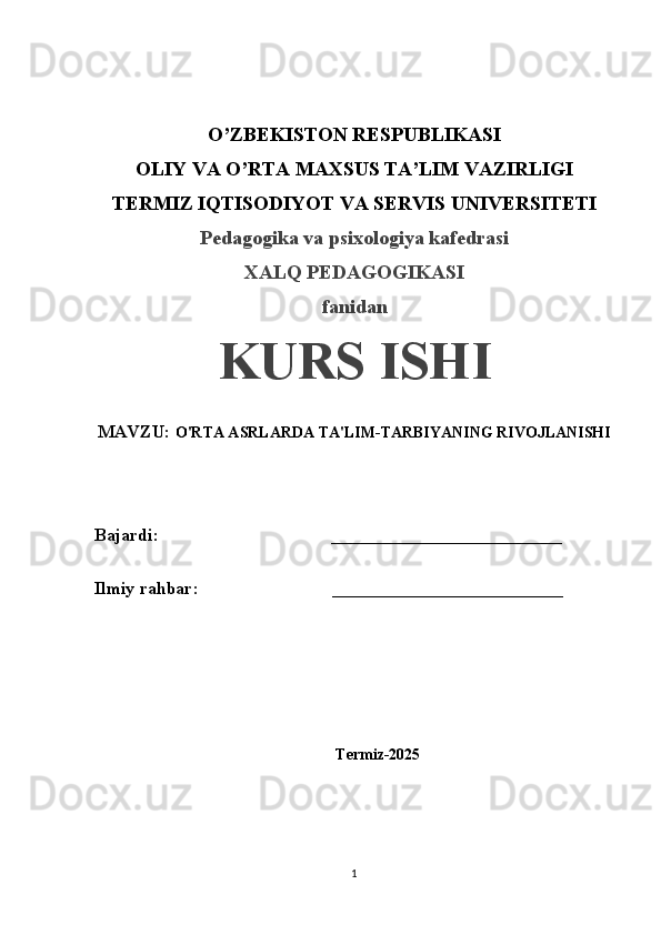 O’ZBEKISTON RESPUBLIKASI
OLIY VA O’RTA MAXSUS TA’LIM VAZIRLIGI
TERMIZ IQTISODIYOT VA SERVIS UNIVERSITETI
Pedagogika va psixologiya kafedrasi
XALQ PEDAGOGIKASI
fanidan
KURS ISHI
MAVZU:  O'RTA ASRLARDA TA'LIM-TARBIYANING RIVOJLANISHI
Bajardi:  __________________________
Ilmiy rahbar:                              __________________________
Termiz-2025
1 