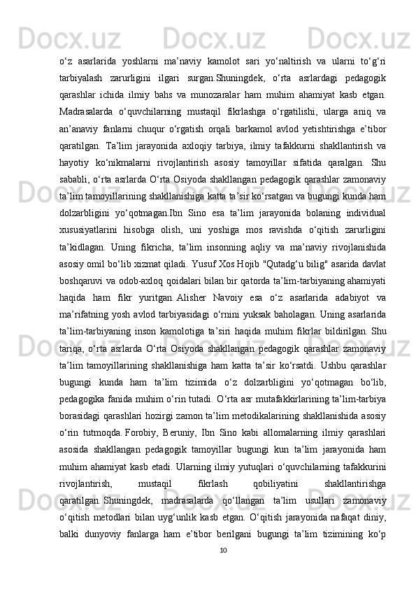 o‘z   asarlarida   yoshlarni   ma’naviy   kamolot   sari   yo‘naltirish   va   ularni   to‘g‘ri
tarbiyalash   zarurligini   ilgari   surgan.Shuningdek,   o‘rta   asrlardagi   pedagogik
qarashlar   ichida   ilmiy   bahs   va   munozaralar   ham   muhim   ahamiyat   kasb   etgan.
Madrasalarda   o‘quvchilarning   mustaqil   fikrlashga   o‘rgatilishi,   ularga   aniq   va
an’anaviy   fanlarni   chuqur   o‘rgatish   orqali   barkamol   avlod   yetishtirishga   e’tibor
qaratilgan.   Ta’lim   jarayonida   axloqiy   tarbiya,   ilmiy   tafakkurni   shakllantirish   va
hayotiy   ko‘nikmalarni   rivojlantirish   asosiy   tamoyillar   sifatida   qaralgan.   Shu
sababli,  o‘rta  asrlarda O‘rta  Osiyoda  shakllangan   pedagogik qarashlar   zamonaviy
ta’lim tamoyillarining shakllanishiga katta ta’sir ko‘rsatgan va bugungi kunda ham
dolzarbligini   yo‘qotmagan.Ibn   Sino   esa   ta’lim   jarayonida   bolaning   individual
xususiyatlarini   hisobga   olish,   uni   yoshiga   mos   ravishda   o‘qitish   zarurligini
ta’kidlagan.   Uning   fikricha,   ta’lim   insonning   aqliy   va   ma’naviy   rivojlanishida
asosiy omil bo‘lib xizmat qiladi. Yusuf Xos Hojib "Qutadg‘u bilig" asarida davlat
boshqaruvi va odob-axloq qoidalari bilan bir qatorda ta’lim-tarbiyaning ahamiyati
haqida   ham   fikr   yuritgan.   Alisher   Navoiy   esa   o‘z   asarlarida   adabiyot   va
ma’rifatning yosh  avlod  tarbiyasidagi  o‘rnini   yuksak  baholagan.  Uning asarlarida
ta’lim-tarbiyaning   inson   kamolotiga   ta’siri   haqida   muhim   fikrlar   bildirilgan.   Shu
tariqa,   o‘rta   asrlarda   O‘rta   Osiyoda   shakllangan   pedagogik   qarashlar   zamonaviy
ta’lim   tamoyillarining   shakllanishiga   ham   katta   ta’sir   ko‘rsatdi.   Ushbu   qarashlar
bugungi   kunda   ham   ta’lim   tizimida   o‘z   dolzarbligini   yo‘qotmagan   bo‘lib,
pedagogika fanida muhim o‘rin tutadi. O‘rta asr mutafakkirlarining ta’lim-tarbiya
borasidagi  qarashlari hozirgi zamon ta’lim metodikalarining shakllanishida asosiy
o‘rin   tutmoqda.   Forobiy,   Beruniy,   Ibn   Sino   kabi   allomalarning   ilmiy   qarashlari
asosida   shakllangan   pedagogik   tamoyillar   bugungi   kun   ta’lim   jarayonida   ham
muhim  ahamiyat   kasb  etadi.  Ularning  ilmiy  yutuqlari   o‘quvchilarning  tafakkurini
rivojlantirish,   mustaqil   fikrlash   qobiliyatini   shakllantirishga
qaratilgan.   Shuningdek,   madrasalarda   qo‘llangan   ta’lim   usullari   zamonaviy
o‘qitish   metodlari   bilan   uyg‘unlik   kasb   etgan.   O‘qitish   jarayonida   nafaqat   diniy,
balki   dunyoviy   fanlarga   ham   e’tibor   berilgani   bugungi   ta’lim   tizimining   ko‘p
10 