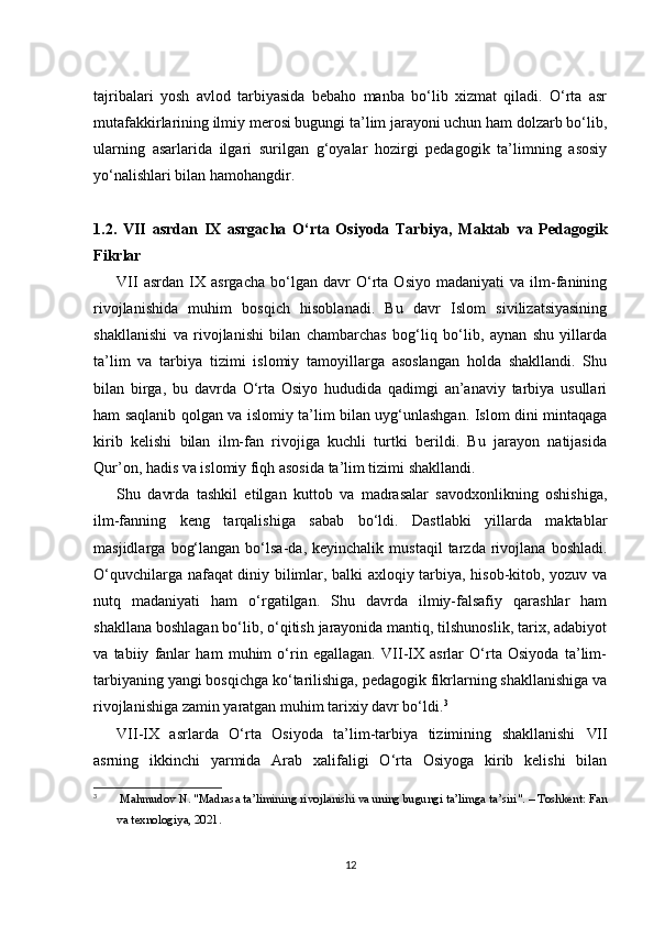 tajribalari   yosh   avlod   tarbiyasida   bebaho   manba   bo‘lib   xizmat   qiladi.   O‘rta   asr
mutafakkirlarining ilmiy merosi bugungi ta’lim jarayoni uchun ham dolzarb bo‘lib,
ularning   asarlarida   ilgari   surilgan   g‘oyalar   hozirgi   pedagogik   ta’limning   asosiy
yo‘nalishlari bilan hamohangdir.
1.2.   VII   asrdan   IX   asrgacha   O‘rta   Osiyoda   Tarbiya,   Maktab   va   Pedagogik
Fikrlar
VII   asrdan   IX   asrgacha   bo‘lgan   davr   O‘rta   Osiyo   madaniyati   va   ilm-fanining
rivojlanishida   muhim   bosqich   hisoblanadi.   Bu   davr   Islom   sivilizatsiyasining
shakllanishi   va   rivojlanishi   bilan   chambarchas   bog‘liq   bo‘lib,   aynan   shu   yillarda
ta’lim   va   tarbiya   tizimi   islomiy   tamoyillarga   asoslangan   holda   shakllandi.   Shu
bilan   birga,   bu   davrda   O‘rta   Osiyo   hududida   qadimgi   an’anaviy   tarbiya   usullari
ham saqlanib qolgan va islomiy ta’lim bilan uyg‘unlashgan. Islom dini mintaqaga
kirib   kelishi   bilan   ilm-fan   rivojiga   kuchli   turtki   berildi.   Bu   jarayon   natijasida
Qur’on, hadis va islomiy fiqh asosida ta’lim tizimi shakllandi.
Shu   davrda   tashkil   etilgan   kuttob   va   madrasalar   savodxonlikning   oshishiga,
ilm-fanning   keng   tarqalishiga   sabab   bo‘ldi.   Dastlabki   yillarda   maktablar
masjidlarga   bog‘langan   bo‘lsa-da,  keyinchalik   mustaqil   tarzda  rivojlana   boshladi.
O‘quvchilarga nafaqat diniy bilimlar, balki axloqiy tarbiya, hisob-kitob, yozuv va
nutq   madaniyati   ham   o‘rgatilgan.   Shu   davrda   ilmiy-falsafiy   qarashlar   ham
shakllana boshlagan bo‘lib, o‘qitish jarayonida mantiq, tilshunoslik, tarix, adabiyot
va   tabiiy   fanlar   ham   muhim   o‘rin   egallagan.   VII-IX   asrlar   O‘rta   Osiyoda   ta’lim-
tarbiyaning yangi bosqichga ko‘tarilishiga, pedagogik fikrlarning shakllanishiga va
rivojlanishiga zamin yaratgan muhim tarixiy davr bo‘ldi. 3
VII-IX   asrlarda   O‘rta   Osiyoda   ta’lim-tarbiya   tizimining   shakllanishi   VII
asrning   ikkinchi   yarmida   Arab   xalifaligi   O‘rta   Osiyoga   kirib   kelishi   bilan
3
  Mahmudov N. "Madrasa ta’limining rivojlanishi va uning bugungi ta’limga ta’siri". – Toshkent: Fan
va texnologiya, 2021.
12 
