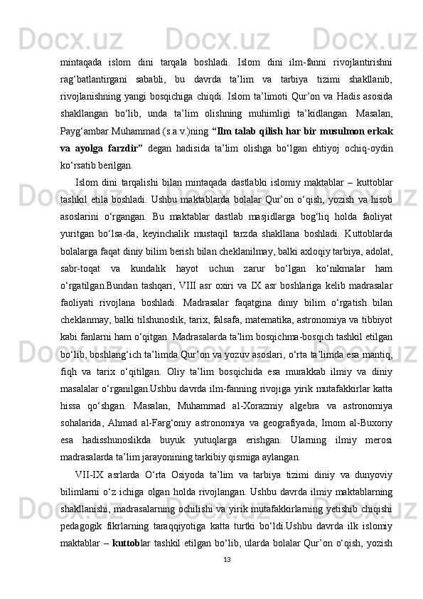 mintaqada   islom   dini   tarqala   boshladi.   Islom   dini   ilm-fanni   rivojlantirishni
rag‘batlantirgani   sababli,   bu   davrda   ta’lim   va   tarbiya   tizimi   shakllanib,
rivojlanishning   yangi   bosqichiga  chiqdi.  Islom  ta’limoti   Qur’on  va  Hadis   asosida
shakllangan   bo‘lib,   unda   ta’lim   olishning   muhimligi   ta’kidlangan.   Masalan,
Payg‘ambar Muhammad (s.a.v.)ning   “Ilm talab qilish har bir musulmon erkak
va   ayolga   farzdir”   degan   hadisida   ta’lim   olishga   bo‘lgan   ehtiyoj   ochiq-oydin
ko‘rsatib berilgan.
Islom   dini   tarqalishi   bilan   mintaqada   dastlabki   islomiy   maktablar   –   kuttoblar
tashkil   etila   boshladi.   Ushbu   maktablarda   bolalar   Qur’on   o‘qish,   yozish   va   hisob
asoslarini   o‘rgangan.   Bu   maktablar   dastlab   masjidlarga   bog‘liq   holda   faoliyat
yuritgan   bo‘lsa-da,   keyinchalik   mustaqil   tarzda   shakllana   boshladi.   Kuttoblarda
bolalarga faqat diniy bilim berish bilan cheklanilmay, balki axloqiy tarbiya, adolat,
sabr-toqat   va   kundalik   hayot   uchun   zarur   bo‘lgan   ko‘nikmalar   ham
o‘rgatilgan.Bundan   tashqari,   VIII   asr   oxiri   va   IX   asr   boshlariga   kelib   madrasalar
faoliyati   rivojlana   boshladi.   Madrasalar   faqatgina   diniy   bilim   o‘rgatish   bilan
cheklanmay, balki tilshunoslik, tarix, falsafa, matematika, astronomiya va tibbiyot
kabi fanlarni ham o‘qitgan. Madrasalarda ta’lim bosqichma-bosqich tashkil etilgan
bo‘lib, boshlang‘ich ta’limda Qur’on va yozuv asoslari, o‘rta ta’limda esa mantiq,
fiqh   va   tarix   o‘qitilgan.   Oliy   ta’lim   bosqichida   esa   murakkab   ilmiy   va   diniy
masalalar o‘rganilgan.Ushbu davrda ilm-fanning rivojiga yirik mutafakkirlar katta
hissa   qo‘shgan.   Masalan,   Muhammad   al-Xorazmiy   algebra   va   astronomiya
sohalarida,   Ahmad   al-Farg‘oniy   astronomiya   va   geografiyada,   Imom   al-Buxoriy
esa   hadisshunoslikda   buyuk   yutuqlarga   erishgan.   Ularning   ilmiy   merosi
madrasalarda ta’lim jarayonining tarkibiy qismiga aylangan.
VII-IX   asrlarda   O‘rta   Osiyoda   ta’lim   va   tarbiya   tizimi   diniy   va   dunyoviy
bilimlarni   o‘z   ichiga   olgan   holda   rivojlangan.   Ushbu   davrda   ilmiy   maktablarning
shakllanishi, madrasalarning ochilishi va yirik mutafakkirlarning yetishib chiqishi
pedagogik   fikrlarning   taraqqiyotiga   katta   turtki   bo‘ldi.Ushbu   davrda   ilk   islomiy
maktablar –   kuttob lar  tashkil  etilgan bo‘lib, ularda bolalar  Qur’on o‘qish, yozish
13 