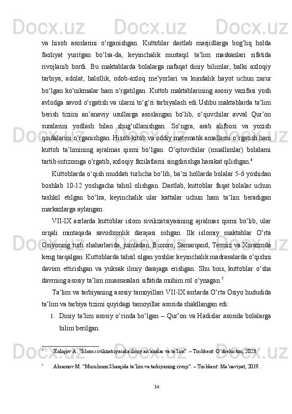 va   hisob   asoslarini   o‘rganishgan.   Kuttoblar   dastlab   masjidlarga   bog‘liq   holda
faoliyat   yuritgan   bo‘lsa-da,   keyinchalik   mustaqil   ta’lim   maskanlari   sifatida
rivojlanib   bordi.   Bu   maktablarda   bolalarga   nafaqat   diniy   bilimlar,   balki   axloqiy
tarbiya,   adolat,   halollik,   odob-axloq   me’yorlari   va   kundalik   hayot   uchun   zarur
bo‘lgan ko‘nikmalar  ham o‘rgatilgan. Kuttob maktablarining asosiy vazifasi  yosh
avlodga savod o‘rgatish va ularni to‘g‘ri tarbiyalash edi.Ushbu maktablarda ta’lim
berish   tizimi   an’anaviy   usullarga   asoslangan   bo‘lib,   o‘quvchilar   avval   Qur’on
suralarini   yodlash   bilan   shug‘ullanishgan.   So‘ngra,   arab   alifbosi   va   yozish
qoidalarini o‘rganishgan. Hisob-kitob va oddiy matematik amallarni o‘rgatish ham
kuttob   ta’limining   ajralmas   qismi   bo‘lgan.   O‘qituvchilar   (muallimlar)   bolalarni
tartib-intizomga o‘rgatib, axloqiy fazilatlarni singdirishga harakat qilishgan. 4
Kuttoblarda o‘qish muddati turlicha bo‘lib, ba’zi hollarda bolalar 5-6 yoshidan
boshlab   10-12   yoshgacha   tahsil   olishgan.   Dastlab,   kuttoblar   faqat   bolalar   uchun
tashkil   etilgan   bo‘lsa,   keyinchalik   ular   kattalar   uchun   ham   ta’lim   beradigan
markazlarga aylangan.
VII-IX   asrlarda   kuttoblar   islom   sivilizatsiyasining   ajralmas   qismi   bo‘lib,   ular
orqali   mintaqada   savodxonlik   darajasi   oshgan.   Ilk   islomiy   maktablar   O‘rta
Osiyoning turli shaharlarida, jumladan, Buxoro, Samarqand, Termiz va Xorazmda
keng tarqalgan. Kuttoblarda tahsil olgan yoshlar keyinchalik madrasalarda o‘qishni
davom   ettirishgan   va   yuksak   ilmiy   darajaga   erishgan.   Shu   bois,   kuttoblar   o‘sha
davrning asosiy ta’lim muassasalari sifatida muhim rol o‘ynagan. 5
Ta’lim va tarbiyaning asosiy tamoyillari   VII-IX asrlarda O‘rta Osiyo hududida
ta’lim va tarbiya tizimi quyidagi tamoyillar asosida shakllangan edi:
1. Diniy ta’lim asosiy o‘rinda bo‘lgan   – Qur’on va Hadislar asosida bolalarga
bilim berilgan.
4
  Xoliqov A. "Islom sivilizatsiyasida ilmiy an’analar va ta’lim". – Toshkent: O‘zbekiston, 2023.
5
  Akramov M. "Musulmon Sharqida ta’lim va tarbiyaning rivoji". – Toshkent: Ma’naviyat, 2019.
14 