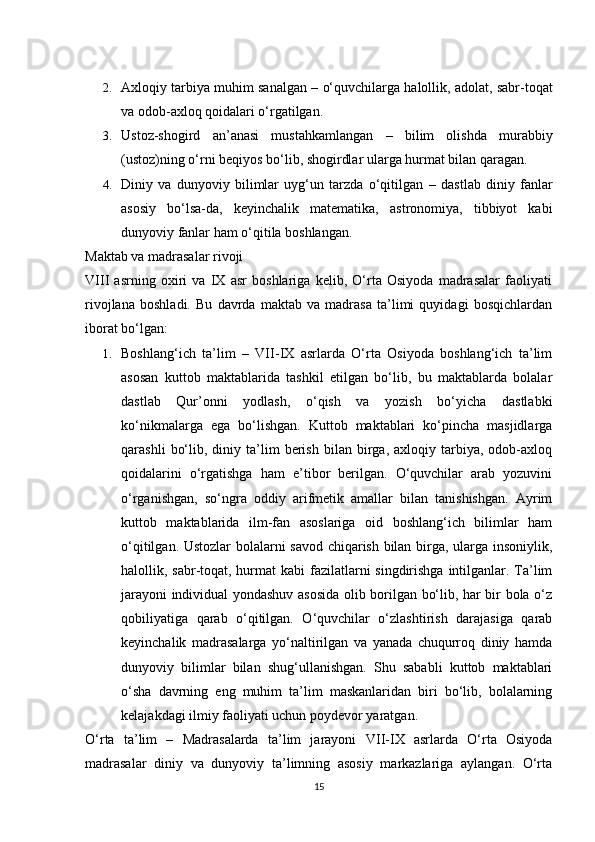 2. Axloqiy tarbiya muhim sanalgan  – o‘quvchilarga halollik, adolat, sabr-toqat
va odob-axloq qoidalari o‘rgatilgan.
3. Ustoz-shogird   an’anasi   mustahkamlangan   –   bilim   olishda   murabbiy
(ustoz)ning o‘rni beqiyos bo‘lib, shogirdlar ularga hurmat bilan qaragan.
4. Diniy   va   dunyoviy   bilimlar   uyg‘un   tarzda   o‘qitilgan   –   dastlab   diniy   fanlar
asosiy   bo‘lsa-da,   keyinchalik   matematika,   astronomiya,   tibbiyot   kabi
dunyoviy fanlar ham o‘qitila boshlangan.
Maktab va madrasalar rivoji
VIII   asrning   oxiri   va   IX   asr   boshlariga   kelib,   O‘rta   Osiyoda   madrasalar   faoliyati
rivojlana   boshladi.   Bu   davrda   maktab   va   madrasa   ta’limi   quyidagi   bosqichlardan
iborat bo‘lgan:
1. Boshlang‘ich   ta’lim   –   VII-IX   asrlarda   O‘rta   Osiyoda   boshlang‘ich   ta’lim
asosan   kuttob   maktablarida   tashkil   etilgan   bo‘lib,   bu   maktablarda   bolalar
dastlab   Qur’onni   yodlash,   o‘qish   va   yozish   bo‘yicha   dastlabki
ko‘nikmalarga   ega   bo‘lishgan.   Kuttob   maktablari   ko‘pincha   masjidlarga
qarashli   bo‘lib,  diniy   ta’lim   berish   bilan   birga,   axloqiy   tarbiya,   odob-axloq
qoidalarini   o‘rgatishga   ham   e’tibor   berilgan.   O‘quvchilar   arab   yozuvini
o‘rganishgan,   so‘ngra   oddiy   arifmetik   amallar   bilan   tanishishgan.   Ayrim
kuttob   maktablarida   ilm-fan   asoslariga   oid   boshlang‘ich   bilimlar   ham
o‘qitilgan. Ustozlar  bolalarni savod chiqarish bilan birga, ularga insoniylik,
halollik, sabr-toqat, hurmat  kabi fazilatlarni singdirishga intilganlar. Ta’lim
jarayoni individual yondashuv asosida olib borilgan bo‘lib, har bir bola o‘z
qobiliyatiga   qarab   o‘qitilgan.   O‘quvchilar   o‘zlashtirish   darajasiga   qarab
keyinchalik   madrasalarga   yo‘naltirilgan   va   yanada   chuqurroq   diniy   hamda
dunyoviy   bilimlar   bilan   shug‘ullanishgan.   Shu   sababli   kuttob   maktablari
o‘sha   davrning   eng   muhim   ta’lim   maskanlaridan   biri   bo‘lib,   bolalarning
kelajakdagi ilmiy faoliyati uchun poydevor yaratgan.
O‘rta   ta’lim   –   Madrasalarda   ta’lim   jarayoni   VII-IX   asrlarda   O‘rta   Osiyoda
madrasalar   diniy   va   dunyoviy   ta’limning   asosiy   markazlariga   aylangan.   O‘rta
15 