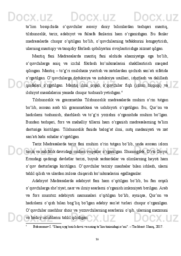 ta’lim   bosqichida   o‘quvchilar   asosiy   diniy   bilimlardan   tashqari   mantiq,
tilshunoslik,   tarix,   adabiyot   va   falsafa   fanlarini   ham   o‘rganishgan.   Bu   fanlar
madrasalarda   chuqur   o‘qitilgan   bo‘lib,   o‘quvchilarning   tafakkurini   kengaytirish,
ularning mantiqiy va tanqidiy fikrlash qobiliyatini rivojlantirishga xizmat qilgan.
Mantiq   fani   Madrasalarda   mantiq   fani   alohida   ahamiyatga   ega   bo‘lib,
o‘quvchilarga   aniq   va   izchil   fikrlash   ko‘nikmalarini   shakllantirish   maqsad
qilingan. Mantiq – to‘g‘ri mulohaza yuritish va xatolardan qochish san’ati sifatida
o‘rgatilgan.   O‘quvchilarga   deduksiya   va   induksiya   usullari,   isbotlash   va   dalillash
qoidalari   o‘rgatilgan.   Mantiq   ilmi   orqali   o‘quvchilar   fiqh   (islom   huquqi)   va
ilohiyot masalalarini yanada chuqur tushunib yetishgan. 6
Tilshunoslik   va   grammatika   Tilshunoslik   madrasalarda   muhim   o‘rin   tutgan
bo‘lib,   asosan   arab   tili   grammatikasi   va   uslubiyoti   o‘rgatilgan.   Bu,   Qur’on   va
hadislarni   tushunish,   sharhlash   va   to‘g‘ri   yozishni   o‘rganishda   muhim   bo‘lgan.
Bundan   tashqari,   fors   va   mahalliy   tillarni   ham   o‘rganish   madrasalarning   ta’lim
dasturiga   kiritilgan.   Tilshunoslik   fanida   balog‘at   ilmi,   nutq   madaniyati   va   xat
san’ati kabi sohalar o‘rgatilgan.
Tarix   Madrasalarda   tarix   fani   muhim   o‘rin   tutgan   bo‘lib,   unda   asosan   islom
tarixi va xalifalik davridagi muhim voqealar o‘rganilgan. Shuningdek, O‘rta Osiyo,
Erondagi   qadimgi   davlatlar   tarixi,   buyuk   sarkardalar   va   olimlarning   hayoti   ham
o‘quv   dasturlariga   kiritilgan.   O‘quvchilar   tarixiy   manbalar   bilan   ishlash,   ularni
tahlil qilish va ulardan xulosa chiqarish ko‘nikmalarini egallaganlar.
Adabiyot   Madrasalarda   adabiyot   fani   ham   o‘qitilgan   bo‘lib,   bu   fan   orqali
o‘quvchilarga she’riyat, nasr va ilmiy asarlarni o‘rganish imkoniyati berilgan. Arab
va   fors   mumtoz   adabiyoti   namunalari   o‘qitilgan   bo‘lib,   ayniqsa,   Qur’on   va
hadislarni   o‘qish   bilan   bog‘liq   bo‘lgan   adabiy   san’at   turlari   chuqur   o‘rganilgan.
O‘quvchilar mashhur shoir va yozuvchilarning asarlarini o‘qib, ularning mazmuni
va badiiy uslublarini tahlil qilishgan.
6
  Boboxonov I. "Sharq uyg‘onish davri va uning ta’lim tizimidagi o‘rni". – Toshkent: Sharq, 2017.
16 