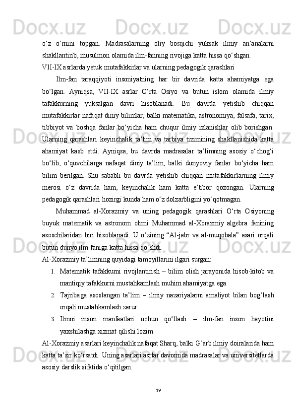 o‘z   o‘rnini   topgan.   Madrasalarning   oliy   bosqichi   yuksak   ilmiy   an’analarni
shakllantirib, musulmon olamida ilm-fanning rivojiga katta hissa qo‘shgan.
VII-IX asrlarda yetuk mutafakkirlar va ularning pedagogik qarashlari
Ilm-fan   taraqqiyoti   insoniyatning   har   bir   davrida   katta   ahamiyatga   ega
bo‘lgan.   Ayniqsa,   VII-IX   asrlar   O‘rta   Osiyo   va   butun   islom   olamida   ilmiy
tafakkurning   yuksalgan   davri   hisoblanadi.   Bu   davrda   yetishib   chiqqan
mutafakkirlar nafaqat diniy bilimlar, balki matematika, astronomiya, falsafa, tarix,
tibbiyot   va   boshqa   fanlar   bo‘yicha   ham   chuqur   ilmiy   izlanishlar   olib   borishgan.
Ularning   qarashlari   keyinchalik   ta’lim   va   tarbiya   tizimining   shakllanishida   katta
ahamiyat   kasb   etdi.   Ayniqsa,   bu   davrda   madrasalar   ta’limning   asosiy   o‘chog‘i
bo‘lib,   o‘quvchilarga   nafaqat   diniy   ta’lim,   balki   dunyoviy   fanlar   bo‘yicha   ham
bilim   berilgan.   Shu   sababli   bu   davrda   yetishib   chiqqan   mutafakkirlarning   ilmiy
merosi   o‘z   davrida   ham,   keyinchalik   ham   katta   e’tibor   qozongan.   Ularning
pedagogik qarashlari hozirgi kunda ham o‘z dolzarbligini yo‘qotmagan.
Muhammad   al-Xorazmiy   va   uning   pedagogik   qarashlari   O‘rta   Osiyoning
buyuk   matematik   va   astronom   olimi   Muhammad   al-Xorazmiy   algebra   fanining
asoschilaridan   biri   hisoblanadi.   U   o‘zining   “Al-jabr   va   al-muqobala”   asari   orqali
butun dunyo ilm-faniga katta hissa qo‘shdi.
Al-Xorazmiy ta’limning quyidagi tamoyillarini ilgari surgan:
1. Matematik   tafakkurni   rivojlantirish   –   bilim   olish   jarayonida   hisob-kitob   va
mantiqiy tafakkurni mustahkamlash muhim ahamiyatga ega.
2. Tajribaga   asoslangan   ta’lim   –   ilmiy   nazariyalarni   amaliyot   bilan   bog‘lash
orqali mustahkamlash zarur.
3. Ilmni   inson   manfaatlari   uchun   qo‘llash   –   ilm-fan   inson   hayotini
yaxshilashga xizmat qilishi lozim.
Al-Xorazmiy asarlari keyinchalik nafaqat Sharq, balki G‘arb ilmiy doiralarida ham
katta ta’sir ko‘rsatdi. Uning asarlari asrlar davomida madrasalar va universitetlarda
asosiy darslik sifatida o‘qitilgan.
19 