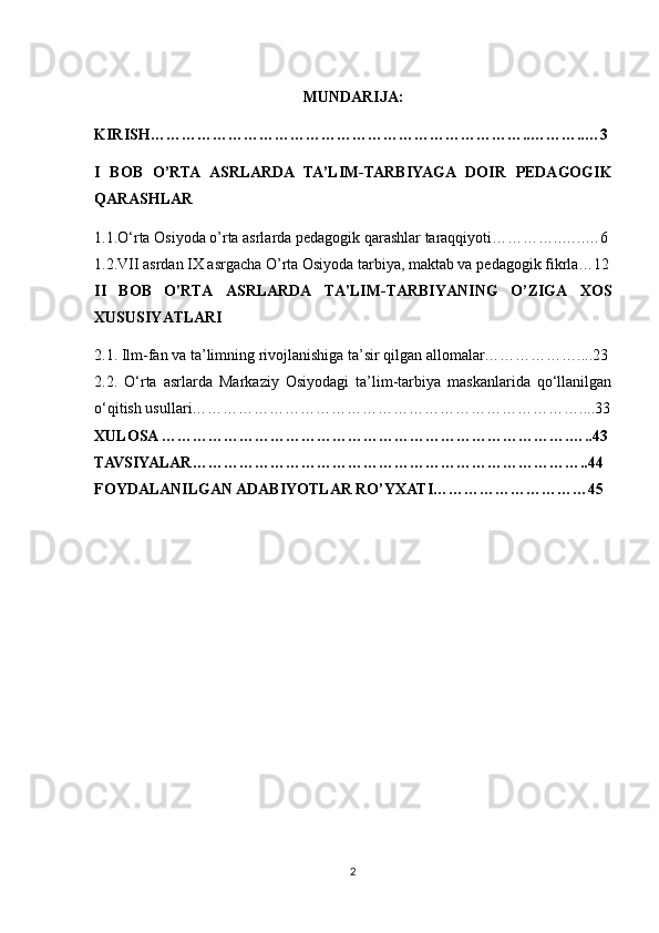 MUNDARIJA:
KIRISH………………………………………………………………..………..…3
I   BOB   O’RTA   ASRLARDA   TA’LIM-TARBIYAGA   DOIR   PEDAGOGIK
QARASHLAR
1.1.O‘rta Osiyoda o’rta asrlarda pedagogik qarashlar taraqqiyoti…………..…..…6
1.2.VII asrdan IX asrgacha O’rta Osiyoda tarbiya, maktab va p е dagogik fikrla…12
II   BOB   O'RTA   ASRLARDA   TA'LIM-TARBIYANING   O’ZIGA   XOS
XUSUSIYATLARI
2.1. Ilm-fan va ta’limning rivojlanishiga ta’sir qilgan allomalar………………....23
2.2.   O‘rta   asrlarda   Markaziy   Osiyodagi   ta’lim-tarbiya   maskanlarida   qo‘llanilgan
o‘qitish usullari…………………………………………………………………....33
XULOSA …………………………………………………………………….…..43
TAVSIYALAR…………………………………………………………………..44
FOYDALANILGAN ADABIYOTLAR RO’YXATI…………………………45
2