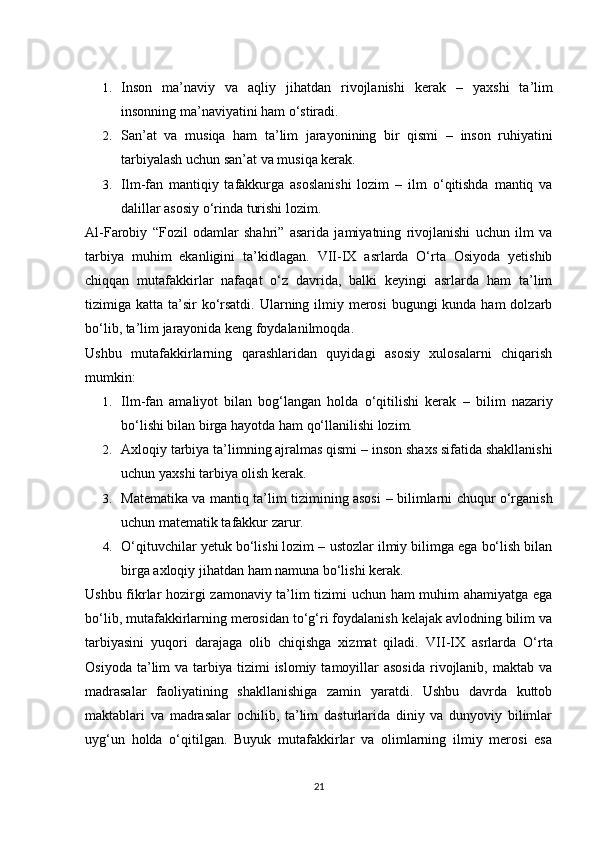 1. Inson   ma’naviy   va   aqliy   jihatdan   rivojlanishi   kerak   –   yaxshi   ta’lim
insonning ma’naviyatini ham o‘stiradi.
2. San’at   va   musiqa   ham   ta’lim   jarayonining   bir   qismi   –   inson   ruhiyatini
tarbiyalash uchun san’at va musiqa kerak.
3. Ilm-fan   mantiqiy   tafakkurga   asoslanishi   lozim   –   ilm   o‘qitishda   mantiq   va
dalillar asosiy o‘rinda turishi lozim.
Al-Farobiy   “Fozil   odamlar   shahri”   asarida   jamiyatning   rivojlanishi   uchun   ilm   va
tarbiya   muhim   ekanligini   ta’kidlagan.   VII-IX   asrlarda   O‘rta   Osiyoda   yetishib
chiqqan   mutafakkirlar   nafaqat   o‘z   davrida,   balki   keyingi   asrlarda   ham   ta’lim
tizimiga katta ta’sir  ko‘rsatdi. Ularning ilmiy merosi  bugungi  kunda ham  dolzarb
bo‘lib, ta’lim jarayonida keng foydalanilmoqda.
Ushbu   mutafakkirlarning   qarashlaridan   quyidagi   asosiy   xulosalarni   chiqarish
mumkin:
1. Ilm-fan   amaliyot   bilan   bog‘langan   holda   o‘qitilishi   kerak   –   bilim   nazariy
bo‘lishi bilan birga hayotda ham qo‘llanilishi lozim.
2. Axloqiy tarbiya ta’limning ajralmas qismi  – inson shaxs sifatida shakllanishi
uchun yaxshi tarbiya olish kerak.
3. Matematika va mantiq ta’lim tizimining asosi   – bilimlarni chuqur o‘rganish
uchun matematik tafakkur zarur.
4. O‘qituvchilar yetuk bo‘lishi lozim  – ustozlar ilmiy bilimga ega bo‘lish bilan
birga axloqiy jihatdan ham namuna bo‘lishi kerak.
Ushbu fikrlar hozirgi zamonaviy ta’lim tizimi uchun ham muhim ahamiyatga ega
bo‘lib, mutafakkirlarning merosidan to‘g‘ri foydalanish kelajak avlodning bilim va
tarbiyasini   yuqori   darajaga   olib   chiqishga   xizmat   qiladi.   VII-IX   asrlarda   O‘rta
Osiyoda  ta’lim   va  tarbiya  tizimi  islomiy  tamoyillar   asosida  rivojlanib, maktab  va
madrasalar   faoliyatining   shakllanishiga   zamin   yaratdi.   Ushbu   davrda   kuttob
maktablari   va   madrasalar   ochilib,   ta’lim   dasturlarida   diniy   va   dunyoviy   bilimlar
uyg‘un   holda   o‘qitilgan.   Buyuk   mutafakkirlar   va   olimlarning   ilmiy   merosi   esa
21 