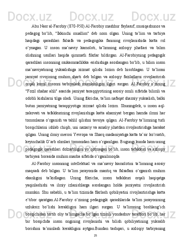Abu Nasr al-Farobiy (870-950) Al-Farobiy mashhur faylasuf, musiqashunos va
pedagog   bo‘lib,   "Ikkinchi   muallim"   deb   nom   olgan.   Uning   ta’lim   va   tarbiya
haqidagi   qarashlari   falsafa   va   pedagogika   fanining   rivojlanishida   katta   rol
o‘ynagan.   U   inson   ma’naviy   kamoloti,   ta’limning   axloqiy   jihatlari   va   bilim
olishning   usullari   haqida   qimmatli   fikrlar   bildirgan.   Al-Farobiyning   pedagogik
qarashlari   insonning   mukammallikka   erishishiga   asoslangan   bo‘lib,   u  bilim   inson
ma’naviyatining   yuksalishiga   xizmat   qilishi   lozim   deb   hisoblagan.   U   ta’limni
jamiyat   rivojining   muhim   sharti   deb   bilgan   va   axloqiy   fazilatlarni   rivojlantirish
orqali   komil   insonni   tarbiyalash   mumkinligini   ilgari   surgan.   Al-Farobiy   o‘zining
"Fozil shahar ahli" asarida jamiyat taraqqiyotining asosiy omili sifatida bilimli va
odobli kishilarni tilga oladi. Uning fikricha, ta’lim nafaqat shaxsiy yuksalish, balki
butun   jamiyatning   taraqqiyotiga   xizmat   qilishi   lozim.   Shuningdek,   u   inson   aql-
zakovati   va   tafakkurining   rivojlanishiga   katta   ahamiyat   bergan   hamda   ilmni   har
tomonlama  o‘rganish   va  tahlil   qilishni   tavsiya   qilgan.   Al-Farobiy  ta’limning  turli
bosqichlarini ishlab chiqib, uni nazariy va amaliy jihatdan rivojlantirishga harakat
qilgan. Uning ilmiy merosi Yevropa va Sharq madaniyatiga katta ta’sir ko‘rsatib,
keyinchalik G‘arb olimlari tomonidan ham o‘rganilgan. Bugungi kunda ham uning
pedagogik qarashlari dolzarbligini yo‘qotmagan bo‘lib, inson tafakkuri va axloqiy
tarbiyasi borasida muhim manba sifatida o‘rganilmoqda.
Al-Farobiy   insonning   intellektual   va   ma’naviy   kamolotini   ta’limning   asosiy
maqsadi   deb   bilgan.   U   ta’lim   jarayonida   mantiq   va   falsafani   o‘rganish   muhim
ekanligini   ta’kidlagan.   Uning   fikricha,   inson   tafakkuri   orqali   haqiqatga
yaqinlashishi   va   ilmiy   izlanishlarga   asoslangan   holda   jamiyatni   rivojlantirish
mumkin.   Shu   sababli,   u   ta’lim   tizimida   fikrlash   qobiliyatini   rivojlantirishga   katta
e’tibor   qaratgan.Al-Farobiy   o‘zining   pedagogik   qarashlarida   ta’lim   jarayonining
uzluksiz   bo‘lishi   kerakligini   ham   ilgari   surgan.   U   ta’limning   boshlang‘ich
bosqichidan tortib oliy ta’limgacha bo‘lgan tizimli yondashuv tarafdori bo‘lib, har
bir   bosqichda   inson   ongining   rivojlanishi   va   bilish   qobiliyatining   yuksalib
borishini   ta’minlash   kerakligini   aytgan.Bundan   tashqari,   u   axloqiy   tarbiyaning
25 