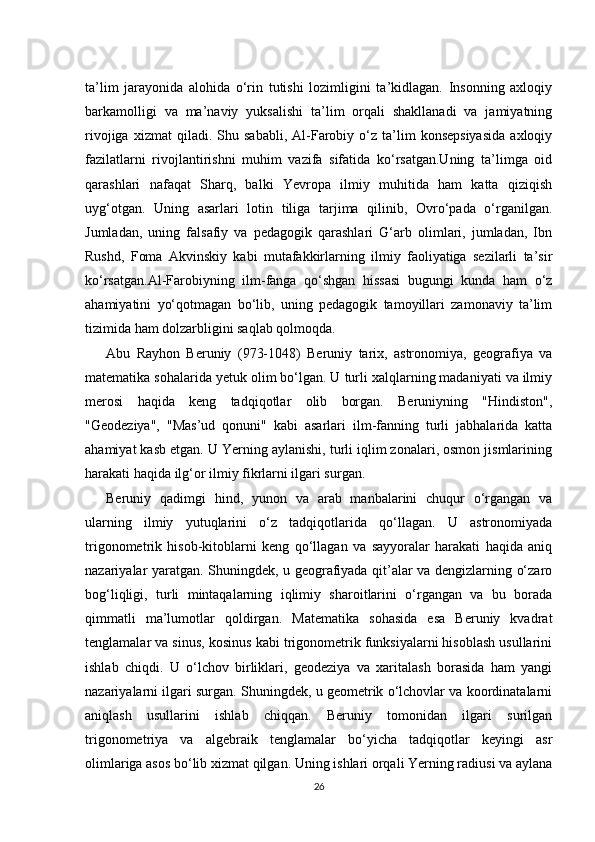 ta’lim   jarayonida   alohida   o‘rin   tutishi   lozimligini   ta’kidlagan.   Insonning   axloqiy
barkamolligi   va   ma’naviy   yuksalishi   ta’lim   orqali   shakllanadi   va   jamiyatning
rivojiga   xizmat   qiladi.   Shu  sababli,   Al-Farobiy   o‘z   ta’lim   konsepsiyasida   axloqiy
fazilatlarni   rivojlantirishni   muhim   vazifa   sifatida   ko‘rsatgan.Uning   ta’limga   oid
qarashlari   nafaqat   Sharq,   balki   Yevropa   ilmiy   muhitida   ham   katta   qiziqish
uyg‘otgan.   Uning   asarlari   lotin   tiliga   tarjima   qilinib,   Ovro‘pada   o‘rganilgan.
Jumladan,   uning   falsafiy   va   pedagogik   qarashlari   G‘arb   olimlari,   jumladan,   Ibn
Rushd,   Foma   Akvinskiy   kabi   mutafakkirlarning   ilmiy   faoliyatiga   sezilarli   ta’sir
ko‘rsatgan.Al-Farobiyning   ilm-fanga   qo‘shgan   hissasi   bugungi   kunda   ham   o‘z
ahamiyatini   yo‘qotmagan   bo‘lib,   uning   pedagogik   tamoyillari   zamonaviy   ta’lim
tizimida ham dolzarbligini saqlab qolmoqda.
Abu   Rayhon   Beruniy   (973-1048)   Beruniy   tarix,   astronomiya,   geografiya   va
matematika sohalarida yetuk olim bo‘lgan. U turli xalqlarning madaniyati va ilmiy
merosi   haqida   keng   tadqiqotlar   olib   borgan.   Beruniyning   "Hindiston",
"Geodeziya",   "Mas’ud   qonuni"   kabi   asarlari   ilm-fanning   turli   jabhalarida   katta
ahamiyat kasb etgan. U Yerning aylanishi, turli iqlim zonalari, osmon jismlarining
harakati haqida ilg‘or ilmiy fikrlarni ilgari surgan.
Beruniy   qadimgi   hind,   yunon   va   arab   manbalarini   chuqur   o‘rgangan   va
ularning   ilmiy   yutuqlarini   o‘z   tadqiqotlarida   qo‘llagan.   U   astronomiyada
trigonometrik   hisob-kitoblarni   keng   qo‘llagan   va   sayyoralar   harakati   haqida   aniq
nazariyalar yaratgan. Shuningdek, u geografiyada qit’alar va dengizlarning o‘zaro
bog‘liqligi,   turli   mintaqalarning   iqlimiy   sharoitlarini   o‘rgangan   va   bu   borada
qimmatli   ma’lumotlar   qoldirgan.   Matematika   sohasida   esa   Beruniy   kvadrat
tenglamalar va sinus, kosinus kabi trigonometrik funksiyalarni hisoblash usullarini
ishlab   chiqdi.   U   o‘lchov   birliklari,   geodeziya   va   xaritalash   borasida   ham   yangi
nazariyalarni ilgari surgan. Shuningdek, u geometrik o‘lchovlar va koordinatalarni
aniqlash   usullarini   ishlab   chiqqan.   Beruniy   tomonidan   ilgari   surilgan
trigonometriya   va   algebraik   tenglamalar   bo‘yicha   tadqiqotlar   keyingi   asr
olimlariga asos bo‘lib xizmat qilgan. Uning ishlari orqali Yerning radiusi va aylana
26
