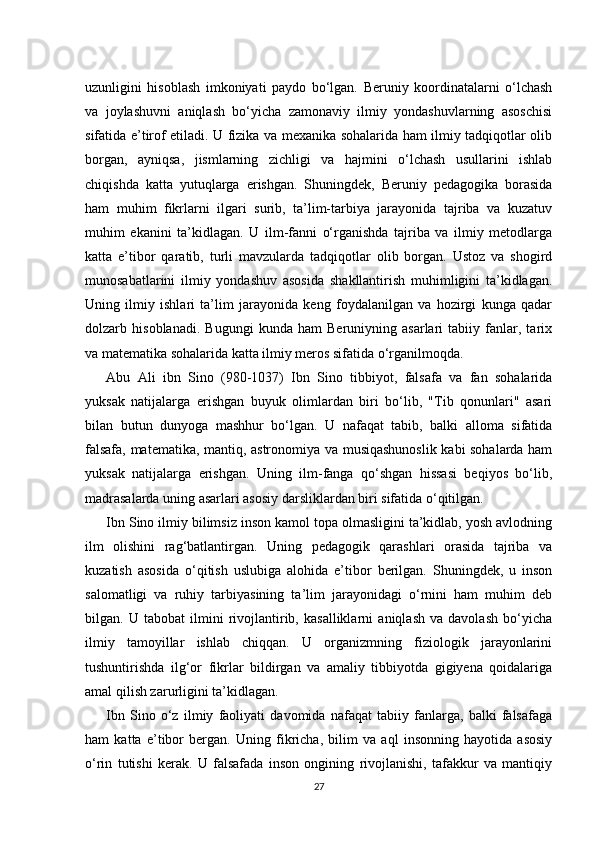 uzunligini   hisoblash   imkoniyati   paydo   bo‘lgan.   Beruniy   koordinatalarni   o‘lchash
va   joylashuvni   aniqlash   bo‘yicha   zamonaviy   ilmiy   yondashuvlarning   asoschisi
sifatida e’tirof etiladi. U fizika va mexanika sohalarida ham ilmiy tadqiqotlar olib
borgan,   ayniqsa,   jismlarning   zichligi   va   hajmini   o‘lchash   usullarini   ishlab
chiqishda   katta   yutuqlarga   erishgan.   Shuningdek,   Beruniy   pedagogika   borasida
ham   muhim   fikrlarni   ilgari   surib,   ta’lim-tarbiya   jarayonida   tajriba   va   kuzatuv
muhim   ekanini   ta’kidlagan.   U   ilm-fanni   o‘rganishda   tajriba   va   ilmiy   metodlarga
katta   e’tibor   qaratib,   turli   mavzularda   tadqiqotlar   olib   borgan.   Ustoz   va   shogird
munosabatlarini   ilmiy   yondashuv   asosida   shakllantirish   muhimligini   ta’kidlagan.
Uning   ilmiy   ishlari   ta’lim   jarayonida   keng   foydalanilgan   va   hozirgi   kunga   qadar
dolzarb   hisoblanadi.   Bugungi   kunda   ham   Beruniyning   asarlari   tabiiy   fanlar,   tarix
va matematika sohalarida katta ilmiy meros sifatida o‘rganilmoqda.
Abu   Ali   ibn   Sino   (980-1037)   Ibn   Sino   tibbiyot,   falsafa   va   fan   sohalarida
yuksak   natijalarga   erishgan   buyuk   olimlardan   biri   bo‘lib,   "Tib   qonunlari"   asari
bilan   butun   dunyoga   mashhur   bo‘lgan.   U   nafaqat   tabib,   balki   alloma   sifatida
falsafa, matematika, mantiq, astronomiya va musiqashunoslik kabi sohalarda ham
yuksak   natijalarga   erishgan.   Uning   ilm-fanga   qo‘shgan   hissasi   beqiyos   bo‘lib,
madrasalarda uning asarlari asosiy darsliklardan biri sifatida o‘qitilgan.
Ibn Sino ilmiy bilimsiz inson kamol topa olmasligini ta’kidlab, yosh avlodning
ilm   olishini   rag‘batlantirgan.   Uning   pedagogik   qarashlari   orasida   tajriba   va
kuzatish   asosida   o‘qitish   uslubiga   alohida   e’tibor   berilgan.   Shuningdek,   u   inson
salomatligi   va   ruhiy   tarbiyasining   ta’lim   jarayonidagi   o‘rnini   ham   muhim   deb
bilgan.   U   tabobat   ilmini   rivojlantirib,   kasalliklarni   aniqlash   va   davolash   bo‘yicha
ilmiy   tamoyillar   ishlab   chiqqan.   U   organizmning   fiziologik   jarayonlarini
tushuntirishda   ilg‘or   fikrlar   bildirgan   va   amaliy   tibbiyotda   gigiyena   qoidalariga
amal qilish zarurligini ta’kidlagan.
Ibn   Sino   o‘z   ilmiy   faoliyati   davomida   nafaqat   tabiiy   fanlarga,   balki   falsafaga
ham   katta   e’tibor   bergan.   Uning   fikricha,   bilim   va   aql   insonning   hayotida   asosiy
o‘rin   tutishi   kerak.   U   falsafada   inson   ongining   rivojlanishi,   tafakkur   va   mantiqiy
27 