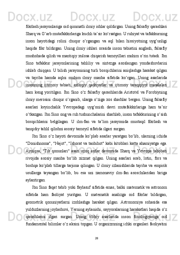 fikrlash jarayonlariga oid qimmatli ilmiy ishlar qoldirgan. Uning falsafiy qarashlari
Sharq va G‘arb mutafakkirlariga kuchli ta’sir ko‘rsatgan. U ruhiyat va tafakkurning
inson   hayotidagi   rolini   chuqur   o‘rgangan   va   aql   bilan   hissiyotning   uyg‘unligi
haqida   fikr   bildirgan.   Uning   ilmiy   ishlari   orasida   inson   tabiatini   anglash,   falsafiy
mushohada qilish va mantiqiy xulosa chiqarish tamoyillari muhim o‘rin tutadi. Ibn
Sino   tafakkur   jarayonlarining   tahliliy   va   sintezga   asoslangan   yondashuvlarini
ishlab chiqqan. U bilish jarayonining turli bosqichlarini aniqlashga harakat qilgan
va   tajriba   hamda   aqlni   muhim   ilmiy   manba   sifatida   ko‘rgan.   Uning   asarlarida
insonning   ijtimoiy   tabiati,   axloqiy   qadriyatlar   va   ijtimoiy   taraqqiyot   masalalari
ham   keng   yoritilgan.   Ibn   Sino   o‘z   falsafiy   qarashlarida   Aristotel   va   Forobiyning
ilmiy merosini chuqur o‘rganib, ularga o‘ziga xos sharhlar bergan. Uning falsafiy
asarlari   keyinchalik   Yevropadagi   uyg‘onish   davri   mutafakkirlariga   ham   ta’sir
o‘tkazgan. Ibn Sino ong va ruh tushunchalarini sharhlab, inson tafakkurining o‘sish
bosqichlarini   belgilagan.   U   ilm-fan   va   ta’lim   jarayonida   mustaqil   fikrlash   va
tanqidiy tahlil qilishni asosiy tamoyil sifatida ilgari surgan.
Ibn Sino o‘z hayoti davomida ko‘plab asarlar yaratgan bo‘lib, ularning ichida
"Donishnoma", "Najot", "Ishorat va tanbihot" kabi kitoblari katta ahamiyatga ega.
Ayniqsa,   "Tib   qonunlari"   asari   uzoq   asrlar   davomida   Sharq   va   Yevropa   tabobati
rivojida   asosiy   manba   bo‘lib   xizmat   qilgan.   Uning   asarlari   arab,   lotin,   fors   va
boshqa ko‘plab tillarga tarjima qilingan. U ilmiy izlanishlarida tajriba va empirik
usullarga   tayangan   bo‘lib,   bu   esa   uni   zamonaviy   ilm-fan   asoschilaridan   biriga
aylantirgan.
Ibn Sino faqat tabib yoki faylasuf sifatida emas, balki matematik va astronom
sifatida   ham   faoliyat   yuritgan.   U   matematik   analizga   oid   fikrlar   bildirgan,
geometrik   qonuniyatlarni   izohlashga   harakat   qilgan.   Astronomiya   sohasida   esa
yulduzlarning joylashuvi, Yerning aylanishi, sayyoralarning harakatlari haqida o‘z
qarashlarini   ilgari   surgan.   Uning   tibbiy   asarlarida   inson   fiziologiyasiga   oid
fundamental bilimlar o‘z aksini topgan. U organizmning ichki organlari faoliyatini
28 