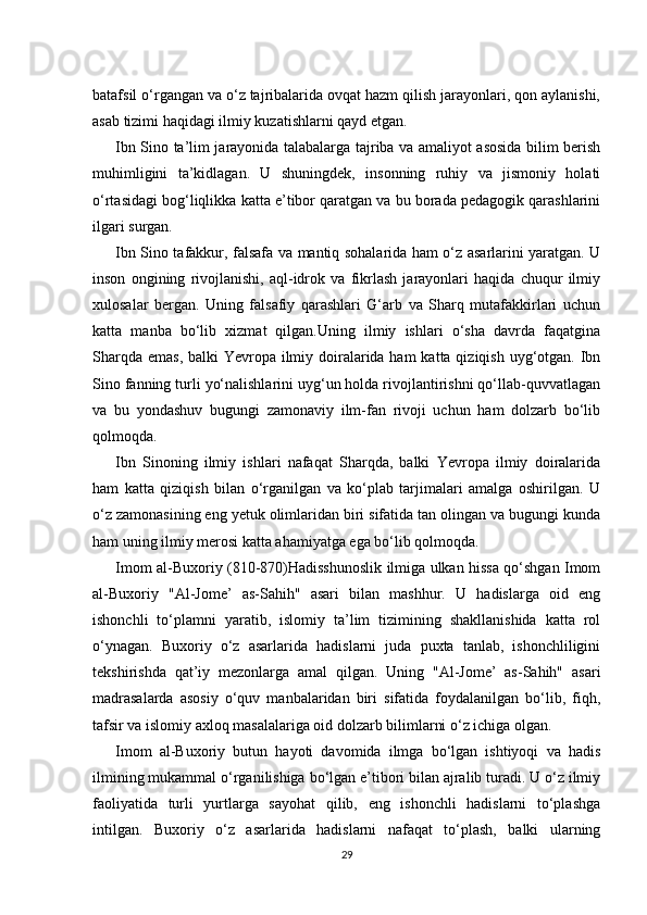 batafsil o‘rgangan va o‘z tajribalarida ovqat hazm qilish jarayonlari, qon aylanishi,
asab tizimi haqidagi ilmiy kuzatishlarni qayd etgan.
Ibn Sino ta’lim jarayonida talabalarga tajriba va amaliyot asosida bilim berish
muhimligini   ta’kidlagan.   U   shuningdek,   insonning   ruhiy   va   jismoniy   holati
o‘rtasidagi bog‘liqlikka katta e’tibor qaratgan va bu borada pedagogik qarashlarini
ilgari surgan.
Ibn Sino tafakkur, falsafa va mantiq sohalarida ham o‘z asarlarini yaratgan. U
inson   ongining   rivojlanishi,   aql-idrok   va   fikrlash   jarayonlari   haqida   chuqur   ilmiy
xulosalar   bergan.   Uning   falsafiy   qarashlari   G‘arb   va   Sharq   mutafakkirlari   uchun
katta   manba   bo‘lib   xizmat   qilgan.Uning   ilmiy   ishlari   o‘sha   davrda   faqatgina
Sharqda emas, balki  Yevropa ilmiy doiralarida ham  katta qiziqish uyg‘otgan. Ibn
Sino fanning turli yo‘nalishlarini uyg‘un holda rivojlantirishni qo‘llab-quvvatlagan
va   bu   yondashuv   bugungi   zamonaviy   ilm-fan   rivoji   uchun   ham   dolzarb   bo‘lib
qolmoqda.
Ibn   Sinoning   ilmiy   ishlari   nafaqat   Sharqda,   balki   Yevropa   ilmiy   doiralarida
ham   katta   qiziqish   bilan   o‘rganilgan   va   ko‘plab   tarjimalari   amalga   oshirilgan.   U
o‘z zamonasining eng yetuk olimlaridan biri sifatida tan olingan va bugungi kunda
ham uning ilmiy merosi katta ahamiyatga ega bo‘lib qolmoqda.
Imom al-Buxoriy (810-870)Hadisshunoslik ilmiga ulkan hissa qo‘shgan Imom
al-Buxoriy   "Al-Jome’   as-Sahih"   asari   bilan   mashhur.   U   hadislarga   oid   eng
ishonchli   to‘plamni   yaratib,   islomiy   ta’lim   tizimining   shakllanishida   katta   rol
o‘ynagan.   Buxoriy   o‘z   asarlarida   hadislarni   juda   puxta   tanlab,   ishonchliligini
tekshirishda   qat’iy   mezonlarga   amal   qilgan.   Uning   "Al-Jome’   as-Sahih"   asari
madrasalarda   asosiy   o‘quv   manbalaridan   biri   sifatida   foydalanilgan   bo‘lib,   fiqh,
tafsir va islomiy axloq masalalariga oid dolzarb bilimlarni o‘z ichiga olgan.
Imom   al-Buxoriy   butun   hayoti   davomida   ilmga   bo‘lgan   ishtiyoqi   va   hadis
ilmining mukammal o‘rganilishiga bo‘lgan e’tibori bilan ajralib turadi. U o‘z ilmiy
faoliyatida   turli   yurtlarga   sayohat   qilib,   eng   ishonchli   hadislarni   to‘plashga
intilgan.   Buxoriy   o‘z   asarlarida   hadislarni   nafaqat   to‘plash,   balki   ularning
29 