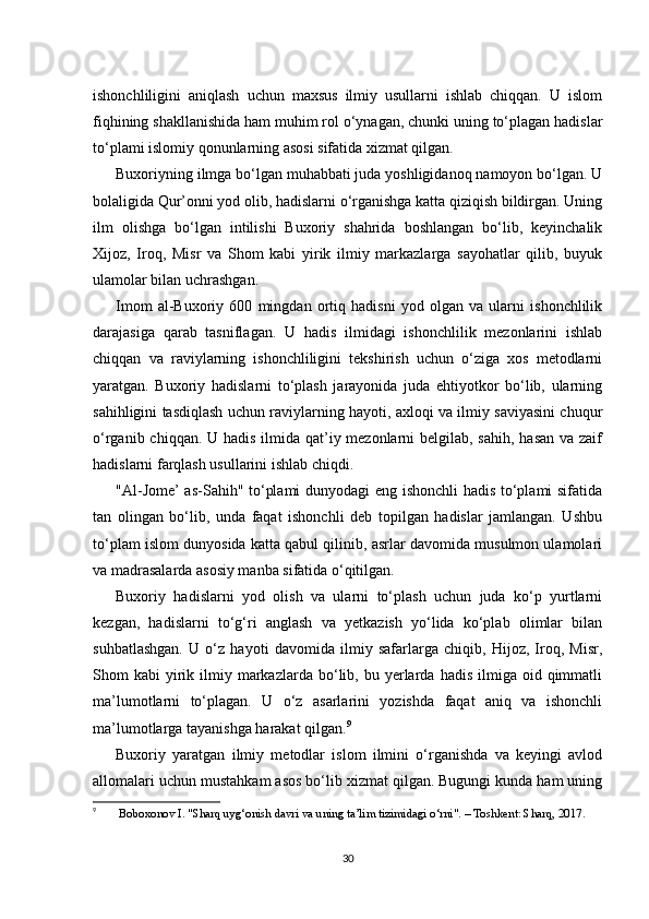 ishonchliligini   aniqlash   uchun   maxsus   ilmiy   usullarni   ishlab   chiqqan.   U   islom
fiqhining shakllanishida ham muhim rol o‘ynagan, chunki uning to‘plagan hadislar
to‘plami islomiy qonunlarning asosi sifatida xizmat qilgan.
Buxoriyning ilmga bo‘lgan muhabbati juda yoshligidanoq namoyon bo‘lgan. U
bolaligida Qur’onni yod olib, hadislarni o‘rganishga katta qiziqish bildirgan. Uning
ilm   olishga   bo‘lgan   intilishi   Buxoriy   shahrida   boshlangan   bo‘lib,   keyinchalik
Xijoz,   Iroq,   Misr   va   Shom   kabi   yirik   ilmiy   markazlarga   sayohatlar   qilib,   buyuk
ulamolar bilan uchrashgan.
Imom   al-Buxoriy   600   mingdan   ortiq   hadisni   yod   olgan   va   ularni   ishonchlilik
darajasiga   qarab   tasniflagan.   U   hadis   ilmidagi   ishonchlilik   mezonlarini   ishlab
chiqqan   va   raviylarning   ishonchliligini   tekshirish   uchun   o‘ziga   xos   metodlarni
yaratgan.   Buxoriy   hadislarni   to‘plash   jarayonida   juda   ehtiyotkor   bo‘lib,   ularning
sahihligini tasdiqlash uchun raviylarning hayoti, axloqi va ilmiy saviyasini chuqur
o‘rganib chiqqan. U hadis ilmida qat’iy mezonlarni  belgilab, sahih, hasan  va zaif
hadislarni farqlash usullarini ishlab chiqdi.
"Al-Jome’ as-Sahih" to‘plami dunyodagi  eng ishonchli hadis to‘plami sifatida
tan   olingan   bo‘lib,   unda   faqat   ishonchli   deb   topilgan   hadislar   jamlangan.   Ushbu
to‘plam islom dunyosida katta qabul qilinib, asrlar davomida musulmon ulamolari
va madrasalarda asosiy manba sifatida o‘qitilgan.
Buxoriy   hadislarni   yod   olish   va   ularni   to‘plash   uchun   juda   ko‘p   yurtlarni
kezgan,   hadislarni   to‘g‘ri   anglash   va   yetkazish   yo‘lida   ko‘plab   olimlar   bilan
suhbatlashgan.   U   o‘z   hayoti   davomida   ilmiy   safarlarga   chiqib,   Hijoz,   Iroq,   Misr,
Shom   kabi   yirik  ilmiy  markazlarda   bo‘lib,  bu  yerlarda   hadis  ilmiga  oid  qimmatli
ma’lumotlarni   to‘plagan.   U   o‘z   asarlarini   yozishda   faqat   aniq   va   ishonchli
ma’lumotlarga tayanishga harakat qilgan. 9
Buxoriy   yaratgan   ilmiy   metodlar   islom   ilmini   o‘rganishda   va   keyingi   avlod
allomalari uchun mustahkam asos bo‘lib xizmat qilgan. Bugungi kunda ham uning
9
  Boboxonov I. "Sharq uyg‘onish davri va uning ta’lim tizimidagi o‘rni". – Toshkent: Sharq, 2017.
30 