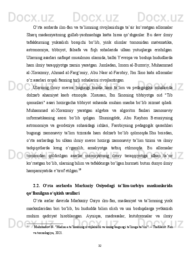 O‘rta   asrlarda   ilm-fan   va   ta’limning   rivojlanishiga   ta’sir   ko‘rsatgan   allomalar
Sharq   madaniyatining   gullab-yashnashiga   katta   hissa   qo‘shganlar.   Bu   davr   ilmiy
tafakkurning   yuksalish   bosqichi   bo‘lib,   yirik   olimlar   tomonidan   matematika,
astronomiya,   tibbiyot,   falsafa   va   fiqh   sohalarida   ulkan   yutuqlarga   erishilgan.
Ularning asarlari nafaqat musulmon olamida, balki Yevropa va boshqa hududlarda
ham ilmiy taraqqiyotga zamin yaratgan. Jumladan, Imom al-Buxoriy, Muhammad
al-Xorazmiy,  Ahmad  al-Farg‘oniy,  Abu  Nasr   al-Farobiy,  Ibn  Sino  kabi  allomalar
o‘z asarlari orqali fanning turli sohalarini rivojlantirgan.
Ularning   ilmiy   merosi   bugungi   kunda   ham   ta’lim   va   pedagogika   sohalarida
dolzarb   ahamiyat   kasb   etmoqda.   Xususan,   Ibn   Sinoning   tibbiyotga   oid   "Tib
qonunlari"  asari   hozirgacha  tibbiyot   sohasida  muhim   manba bo‘lib xizmat   qiladi.
Muhammad   al-Xorazmiy   yaratgan   algebra   va   algoritm   fanlari   zamonaviy
informatikaning   asosi   bo‘lib   qolgan.   Shuningdek,   Abu   Rayhon   Beruniyning
astronomiya   va   geodeziya   sohasidagi   ishlari,   Farobiyning   pedagogik   qarashlari
bugungi   zamonaviy   ta’lim   tizimida   ham   dolzarb   bo‘lib   qolmoqda.Shu   boisdan,
o‘rta   asrlardagi   bu   ulkan   ilmiy   meros   hozirgi   zamonaviy   ta’lim   tizimi   va   ilmiy
tadqiqotlarda   keng   o‘rganilib,   amaliyotga   tatbiq   etilmoqda.   Bu   allomalar
tomonidan   qoldirilgan   asarlar   insoniyatning   ilmiy   taraqqiyotiga   ulkan   ta’sir
ko‘rsatgan bo‘lib, ularning bilim va tafakkurga bo‘lgan hurmati butun dunyo ilmiy
hamjamiyatida e’tirof etilgan. 10
2.2.   O‘rta   asrlarda   Markaziy   Osiyodagi   ta’lim-tarbiya   maskanlarida
qo‘llanilgan o‘qitish usullari
O‘rta   asrlar   davrida   Markaziy   Osiyo   ilm-fan,   madaniyat   va   ta’limning   yirik
markazlaridan   biri   bo‘lib,   bu   hududda   bilim   olish   va   uni   boshqalarga   yetkazish
muhim   qadriyat   hisoblangan.   Ayniqsa,   madrasalar,   kutubxonalar   va   ilmiy
10
  Mahmudov N. "Madrasa ta’limining rivojlanishi va uning bugungi ta’limga ta’siri". – Toshkent: Fan
va texnologiya, 2021.
32 