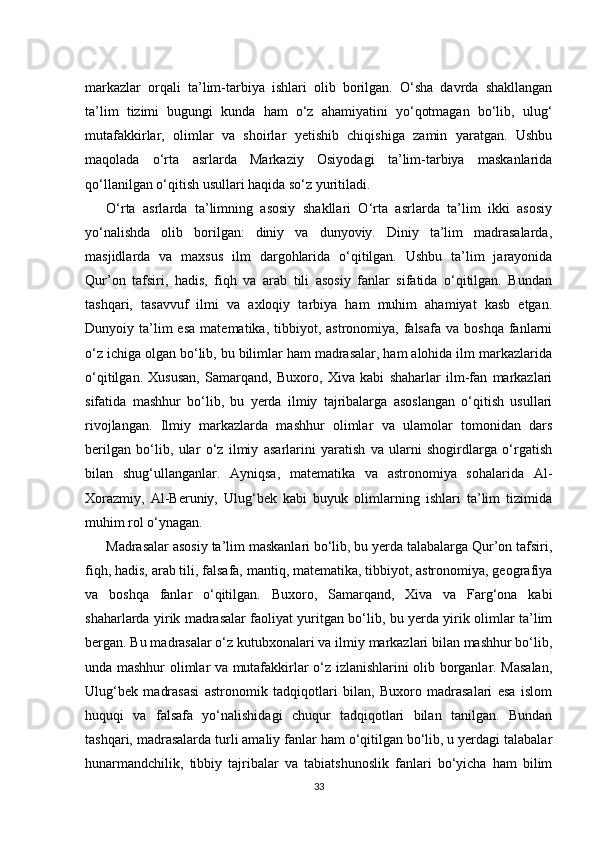 markazlar   orqali   ta’lim-tarbiya   ishlari   olib   borilgan.   O‘sha   davrda   shakllangan
ta’lim   tizimi   bugungi   kunda   ham   o‘z   ahamiyatini   yo‘qotmagan   bo‘lib,   ulug‘
mutafakkirlar,   olimlar   va   shoirlar   yetishib   chiqishiga   zamin   yaratgan.   Ushbu
maqolada   o‘rta   asrlarda   Markaziy   Osiyodagi   ta’lim-tarbiya   maskanlarida
qo‘llanilgan o‘qitish usullari haqida so‘z yuritiladi.
O‘rta   asrlarda   ta’limning   asosiy   shakllari   O‘rta   asrlarda   ta’lim   ikki   asosiy
yo‘nalishda   olib   borilgan:   diniy   va   dunyoviy.   Diniy   ta’lim   madrasalarda,
masjidlarda   va   maxsus   ilm   dargohlarida   o‘qitilgan.   Ushbu   ta’lim   jarayonida
Qur’on   tafsiri,   hadis,   fiqh   va   arab   tili   asosiy   fanlar   sifatida   o‘qitilgan.   Bundan
tashqari,   tasavvuf   ilmi   va   axloqiy   tarbiya   ham   muhim   ahamiyat   kasb   etgan.
Dunyoiy  ta’lim  esa  matematika,  tibbiyot,  astronomiya,  falsafa  va  boshqa  fanlarni
o‘z ichiga olgan bo‘lib, bu bilimlar ham madrasalar, ham alohida ilm markazlarida
o‘qitilgan.   Xususan,   Samarqand,   Buxoro,   Xiva   kabi   shaharlar   ilm-fan   markazlari
sifatida   mashhur   bo‘lib,   bu   yerda   ilmiy   tajribalarga   asoslangan   o‘qitish   usullari
rivojlangan.   Ilmiy   markazlarda   mashhur   olimlar   va   ulamolar   tomonidan   dars
berilgan   bo‘lib,   ular   o‘z   ilmiy   asarlarini   yaratish   va   ularni   shogirdlarga   o‘rgatish
bilan   shug‘ullanganlar.   Ayniqsa,   matematika   va   astronomiya   sohalarida   Al-
Xorazmiy,   Al-Beruniy,   Ulug‘bek   kabi   buyuk   olimlarning   ishlari   ta’lim   tizimida
muhim rol o‘ynagan.
Madrasalar asosiy ta’lim maskanlari bo‘lib, bu yerda talabalarga Qur’on tafsiri,
fiqh, hadis, arab tili, falsafa, mantiq, matematika, tibbiyot, astronomiya, geografiya
va   boshqa   fanlar   o‘qitilgan.   Buxoro,   Samarqand,   Xiva   va   Farg‘ona   kabi
shaharlarda yirik madrasalar faoliyat yuritgan bo‘lib, bu yerda yirik olimlar ta’lim
bergan. Bu madrasalar o‘z kutubxonalari va ilmiy markazlari bilan mashhur bo‘lib,
unda mashhur olimlar va mutafakkirlar o‘z izlanishlarini olib borganlar. Masalan,
Ulug‘bek   madrasasi   astronomik   tadqiqotlari   bilan,   Buxoro   madrasalari   esa   islom
huquqi   va   falsafa   yo‘nalishidagi   chuqur   tadqiqotlari   bilan   tanilgan.   Bundan
tashqari, madrasalarda turli amaliy fanlar ham o‘qitilgan bo‘lib, u yerdagi talabalar
hunarmandchilik,   tibbiy   tajribalar   va   tabiatshunoslik   fanlari   bo‘yicha   ham   bilim
33 