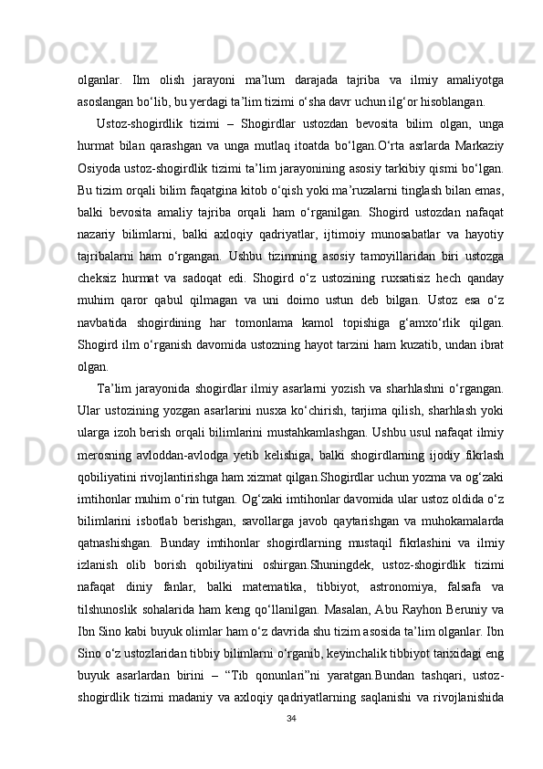 olganlar.   Ilm   olish   jarayoni   ma’lum   darajada   tajriba   va   ilmiy   amaliyotga
asoslangan bo‘lib, bu yerdagi ta’lim tizimi o‘sha davr uchun ilg‘or hisoblangan.
Ustoz-shogirdlik   tizimi   –   Shogirdlar   ustozdan   bevosita   bilim   olgan,   unga
hurmat   bilan   qarashgan   va   unga   mutlaq   itoatda   bo‘lgan.O‘rta   asrlarda   Markaziy
Osiyoda ustoz-shogirdlik tizimi ta’lim jarayonining asosiy tarkibiy qismi bo‘lgan.
Bu tizim orqali bilim faqatgina kitob o‘qish yoki ma’ruzalarni tinglash bilan emas,
balki   bevosita   amaliy   tajriba   orqali   ham   o‘rganilgan.   Shogird   ustozdan   nafaqat
nazariy   bilimlarni,   balki   axloqiy   qadriyatlar,   ijtimoiy   munosabatlar   va   hayotiy
tajribalarni   ham   o‘rgangan.   Ushbu   tizimning   asosiy   tamoyillaridan   biri   ustozga
cheksiz   hurmat   va   sadoqat   edi.   Shogird   o‘z   ustozining   ruxsatisiz   hech   qanday
muhim   qaror   qabul   qilmagan   va   uni   doimo   ustun   deb   bilgan.   Ustoz   esa   o‘z
navbatida   shogirdining   har   tomonlama   kamol   topishiga   g‘amxo‘rlik   qilgan.
Shogird ilm o‘rganish davomida ustozning hayot tarzini ham kuzatib, undan ibrat
olgan.
Ta’lim   jarayonida   shogirdlar   ilmiy   asarlarni   yozish   va   sharhlashni   o‘rgangan.
Ular   ustozining   yozgan   asarlarini   nusxa   ko‘chirish,   tarjima   qilish,   sharhlash   yoki
ularga izoh berish orqali bilimlarini mustahkamlashgan. Ushbu usul nafaqat ilmiy
merosning   avloddan-avlodga   yetib   kelishiga,   balki   shogirdlarning   ijodiy   fikrlash
qobiliyatini rivojlantirishga ham xizmat qilgan.Shogirdlar uchun yozma va og‘zaki
imtihonlar muhim o‘rin tutgan. Og‘zaki imtihonlar davomida ular ustoz oldida o‘z
bilimlarini   isbotlab   berishgan,   savollarga   javob   qaytarishgan   va   muhokamalarda
qatnashishgan.   Bunday   imtihonlar   shogirdlarning   mustaqil   fikrlashini   va   ilmiy
izlanish   olib   borish   qobiliyatini   oshirgan.Shuningdek,   ustoz-shogirdlik   tizimi
nafaqat   diniy   fanlar,   balki   matematika,   tibbiyot,   astronomiya,   falsafa   va
tilshunoslik   sohalarida   ham   keng   qo‘llanilgan.   Masalan,   Abu   Rayhon   Beruniy  va
Ibn Sino kabi buyuk olimlar ham o‘z davrida shu tizim asosida ta’lim olganlar. Ibn
Sino o‘z ustozlaridan tibbiy bilimlarni o‘rganib, keyinchalik tibbiyot tarixidagi eng
buyuk   asarlardan   birini   –   “Tib   qonunlari”ni   yaratgan.Bundan   tashqari,   ustoz-
shogirdlik   tizimi   madaniy   va   axloqiy   qadriyatlarning   saqlanishi   va   rivojlanishida
34 
