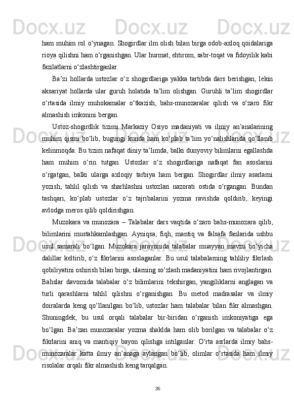 ham muhim rol o‘ynagan. Shogirdlar ilm olish bilan birga odob-axloq qoidalariga
rioya qilishni ham o‘rganishgan. Ular hurmat, ehtirom, sabr-toqat va fidoyilik kabi
fazilatlarni o‘zlashtirganlar.
Ba’zi   hollarda   ustozlar   o‘z   shogirdlariga   yakka   tartibda   dars   berishgan,   lekin
aksariyat   hollarda   ular   guruh   holatida   ta’lim   olishgan.   Guruhli   ta’lim   shogirdlar
o‘rtasida   ilmiy   muhokamalar   o‘tkazish,   bahs-munozaralar   qilish   va   o‘zaro   fikr
almashish imkonini bergan.
Ustoz-shogirdlik   tizimi   Markaziy   Osiyo   madaniyati   va   ilmiy   an’analarining
muhim   qismi   bo‘lib,  bugungi  kunda  ham  ko‘plab  ta’lim  yo‘nalishlarida  qo‘llanib
kelinmoqda. Bu tizim nafaqat diniy ta’limda, balki dunyoviy bilimlarni egallashda
ham   muhim   o‘rin   tutgan.   Ustozlar   o‘z   shogirdlariga   nafaqat   fan   asoslarini
o‘rgatgan,   balki   ularga   axloqiy   tarbiya   ham   bergan.   Shogirdlar   ilmiy   asarlarni
yozish,   tahlil   qilish   va   sharhlashni   ustozlari   nazorati   ostida   o‘rgangan.   Bundan
tashqari,   ko‘plab   ustozlar   o‘z   tajribalarini   yozma   ravishda   qoldirib,   keyingi
avlodga meros qilib qoldirishgan.
Muzokara   va   munozara   –   Talabalar   dars   vaqtida   o‘zaro   bahs-munozara   qilib,
bilimlarini   mustahkamlashgan.   Ayniqsa,   fiqh,   mantiq   va   falsafa   fanlarida   ushbu
usul   samarali   bo‘lgan.   Muzokara   jarayonida   talabalar   muayyan   mavzu   bo‘yicha
dalillar   keltirib,   o‘z   fikrlarini   asoslaganlar.   Bu   usul   talabalarning   tahliliy   fikrlash
qobiliyatini oshirish bilan birga, ularning so‘zlash madaniyatini ham rivojlantirgan.
Bahslar   davomida   talabalar   o‘z   bilimlarini   tekshirgan,   yangiliklarni   anglagan   va
turli   qarashlarni   tahlil   qilishni   o‘rganishgan.   Bu   metod   madrasalar   va   ilmiy
doiralarda   keng   qo‘llanilgan   bo‘lib,   ustozlar   ham   talabalar   bilan   fikr   almashgan.
Shuningdek,   bu   usul   orqali   talabalar   bir-biridan   o‘rganish   imkoniyatiga   ega
bo‘lgan.   Ba’zan   munozaralar   yozma   shaklda   ham   olib   borilgan   va   talabalar   o‘z
fikrlarini   aniq   va   mantiqiy   bayon   qilishga   intilganlar.   O‘rta   asrlarda   ilmiy   bahs-
munozaralar   katta   ilmiy   an’anaga   aylangan   bo‘lib,   olimlar   o‘rtasida   ham   ilmiy
risolalar orqali fikr almashish keng tarqalgan.
35 
