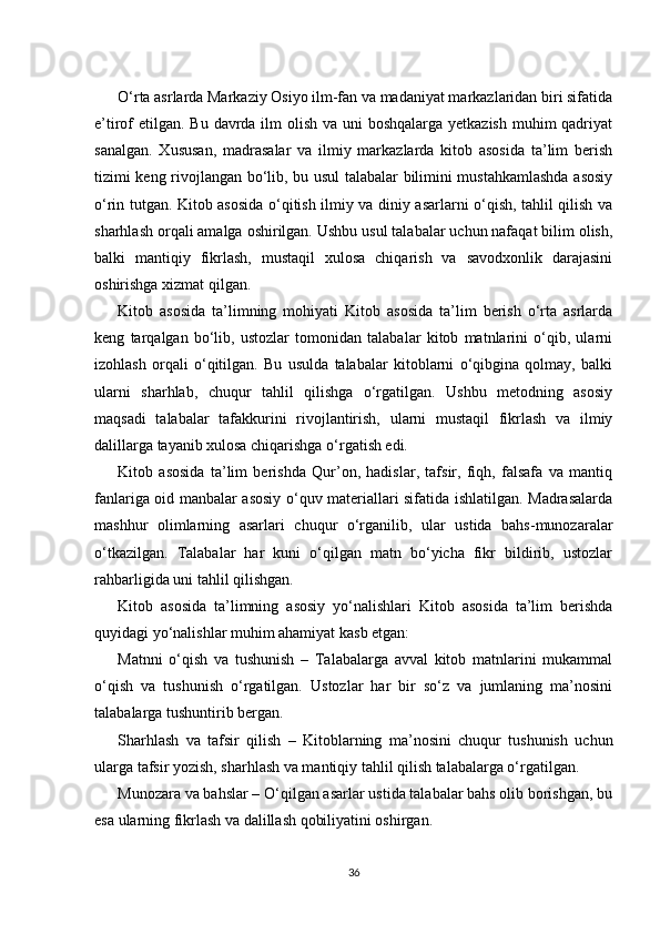 O‘rta asrlarda Markaziy Osiyo ilm-fan va madaniyat markazlaridan biri sifatida
e’tirof etilgan. Bu davrda ilm olish va uni boshqalarga yetkazish muhim  qadriyat
sanalgan.   Xususan,   madrasalar   va   ilmiy   markazlarda   kitob   asosida   ta’lim   berish
tizimi keng rivojlangan bo‘lib, bu usul talabalar bilimini mustahkamlashda asosiy
o‘rin tutgan. Kitob asosida o‘qitish ilmiy va diniy asarlarni o‘qish, tahlil qilish va
sharhlash orqali amalga oshirilgan. Ushbu usul talabalar uchun nafaqat bilim olish,
balki   mantiqiy   fikrlash,   mustaqil   xulosa   chiqarish   va   savodxonlik   darajasini
oshirishga xizmat qilgan.
Kitob   asosida   ta’limning   mohiyati   Kitob   asosida   ta’lim   berish   o‘rta   asrlarda
keng   tarqalgan   bo‘lib,   ustozlar   tomonidan   talabalar   kitob   matnlarini   o‘qib,   ularni
izohlash   orqali   o‘qitilgan.   Bu   usulda   talabalar   kitoblarni   o‘qibgina   qolmay,   balki
ularni   sharhlab,   chuqur   tahlil   qilishga   o‘rgatilgan.   Ushbu   metodning   asosiy
maqsadi   talabalar   tafakkurini   rivojlantirish,   ularni   mustaqil   fikrlash   va   ilmiy
dalillarga tayanib xulosa chiqarishga o‘rgatish edi.
Kitob   asosida   ta’lim   berishda   Qur’on,   hadislar,   tafsir,   fiqh,   falsafa   va   mantiq
fanlariga oid manbalar asosiy o‘quv materiallari sifatida ishlatilgan. Madrasalarda
mashhur   olimlarning   asarlari   chuqur   o‘rganilib,   ular   ustida   bahs-munozaralar
o‘tkazilgan.   Talabalar   har   kuni   o‘qilgan   matn   bo‘yicha   fikr   bildirib,   ustozlar
rahbarligida uni tahlil qilishgan.
Kitob   asosida   ta’limning   asosiy   yo‘nalishlari   Kitob   asosida   ta’lim   berishda
quyidagi yo‘nalishlar muhim ahamiyat kasb etgan:
Matnni   o‘qish   va   tushunish   –   Talabalarga   avval   kitob   matnlarini   mukammal
o‘qish   va   tushunish   o‘rgatilgan.   Ustozlar   har   bir   so‘z   va   jumlaning   ma’nosini
talabalarga tushuntirib bergan.
Sharhlash   va   tafsir   qilish   –   Kitoblarning   ma’nosini   chuqur   tushunish   uchun
ularga tafsir yozish, sharhlash va mantiqiy tahlil qilish talabalarga o‘rgatilgan.
Munozara va bahslar – O‘qilgan asarlar ustida talabalar bahs olib borishgan, bu
esa ularning fikrlash va dalillash qobiliyatini oshirgan.
36 