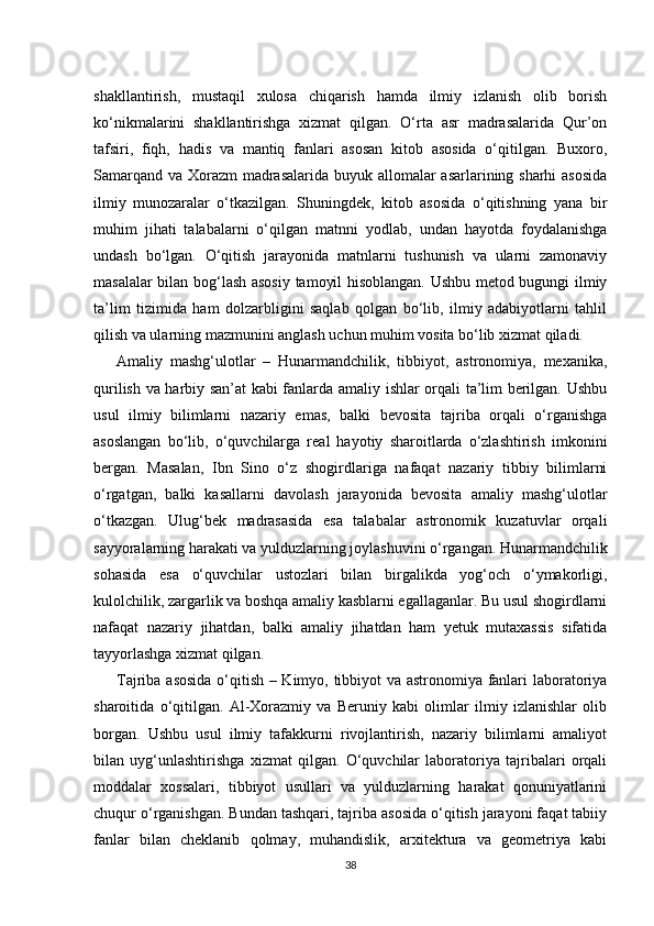 shakllantirish,   mustaqil   xulosa   chiqarish   hamda   ilmiy   izlanish   olib   borish
ko‘nikmalarini   shakllantirishga   xizmat   qilgan.   O‘rta   asr   madrasalarida   Qur’on
tafsiri,   fiqh,   hadis   va   mantiq   fanlari   asosan   kitob   asosida   o‘qitilgan.   Buxoro,
Samarqand va Xorazm  madrasalarida buyuk allomalar asarlarining sharhi asosida
ilmiy   munozaralar   o‘tkazilgan.   Shuningdek,   kitob   asosida   o‘qitishning   yana   bir
muhim   jihati   talabalarni   o‘qilgan   matnni   yodlab,   undan   hayotda   foydalanishga
undash   bo‘lgan.   O‘qitish   jarayonida   matnlarni   tushunish   va   ularni   zamonaviy
masalalar bilan bog‘lash asosiy tamoyil hisoblangan. Ushbu metod bugungi ilmiy
ta’lim   tizimida   ham   dolzarbligini   saqlab   qolgan   bo‘lib,   ilmiy   adabiyotlarni   tahlil
qilish va ularning mazmunini anglash uchun muhim vosita bo‘lib xizmat qiladi.
Amaliy   mashg‘ulotlar   –   Hunarmandchilik,   tibbiyot,   astronomiya,   mexanika,
qurilish va harbiy san’at kabi fanlarda amaliy ishlar orqali ta’lim berilgan. Ushbu
usul   ilmiy   bilimlarni   nazariy   emas,   balki   bevosita   tajriba   orqali   o‘rganishga
asoslangan   bo‘lib,   o‘quvchilarga   real   hayotiy   sharoitlarda   o‘zlashtirish   imkonini
bergan.   Masalan,   Ibn   Sino   o‘z   shogirdlariga   nafaqat   nazariy   tibbiy   bilimlarni
o‘rgatgan,   balki   kasallarni   davolash   jarayonida   bevosita   amaliy   mashg‘ulotlar
o‘tkazgan.   Ulug‘bek   madrasasida   esa   talabalar   astronomik   kuzatuvlar   orqali
sayyoralarning harakati va yulduzlarning joylashuvini o‘rgangan. Hunarmandchilik
sohasida   esa   o‘quvchilar   ustozlari   bilan   birgalikda   yog‘och   o‘ymakorligi,
kulolchilik, zargarlik va boshqa amaliy kasblarni egallaganlar. Bu usul shogirdlarni
nafaqat   nazariy   jihatdan,   balki   amaliy   jihatdan   ham   yetuk   mutaxassis   sifatida
tayyorlashga xizmat qilgan.
Tajriba asosida o‘qitish – Kimyo, tibbiyot va astronomiya fanlari laboratoriya
sharoitida   o‘qitilgan.   Al-Xorazmiy   va   Beruniy   kabi   olimlar   ilmiy   izlanishlar   olib
borgan.   Ushbu   usul   ilmiy   tafakkurni   rivojlantirish,   nazariy   bilimlarni   amaliyot
bilan   uyg‘unlashtirishga   xizmat   qilgan.   O‘quvchilar   laboratoriya   tajribalari   orqali
moddalar   xossalari,   tibbiyot   usullari   va   yulduzlarning   harakat   qonuniyatlarini
chuqur o‘rganishgan. Bundan tashqari, tajriba asosida o‘qitish jarayoni faqat tabiiy
fanlar   bilan   cheklanib   qolmay,   muhandislik,   arxitektura   va   geometriya   kabi
38 